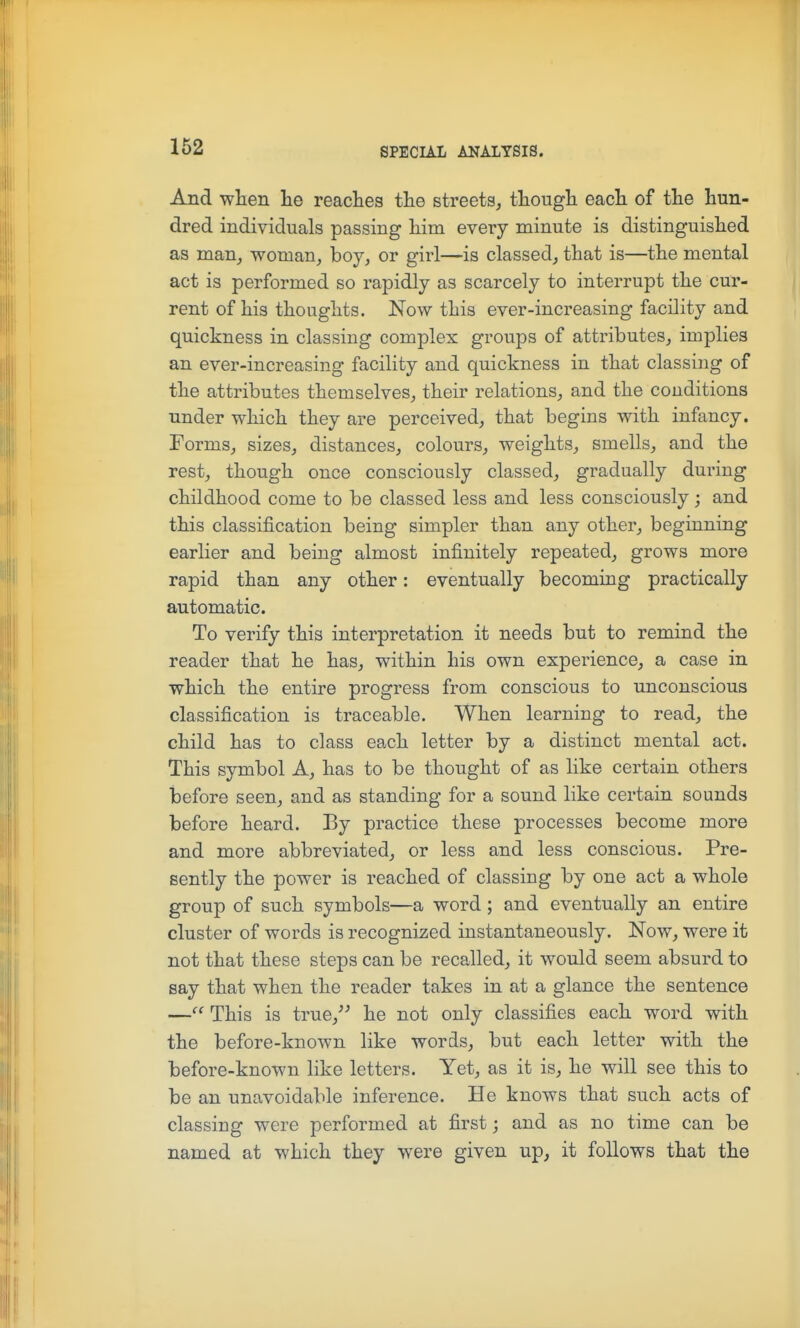 And wten he readies tlie streets, though each of the hun- dred individuals passing him every minute is distinguished as man, woman, boy, or girl—is classed, that is—the mental act is performed so rapidly as scarcely to interrupt the cur- rent of his thoughts. Now this ever-increasing facility and quickness in classing complex groups of attributes, implies an ever-increasing facility and quickness in that classing of the attributes themselves, their relations, and the conditions under which they are perceived, that begins with infancy. Forms, sizes, distances, colours, weights, smells, and the rest, though once consciously classed, gradually during childhood come to be classed less and less consciously ; and this classification being simpler than any other, beginning earlier and being almost infinitely repeated, grows more rapid than any other: eventually becoming practically automatic. To verify this interpretation it needs but to remind the reader that he has, within his own experience, a case in which the entire progress from conscious to unconscious classification is traceable. When learning to read, the child has to class each letter by a distinct mental act. This symbol A, has to be thought of as like certain others before seen, and as standing for a sound like certain sounds before heard. By practice these processes become more and more abbreviated, or less and less conscious. Pre- sently the power is reached of classing by one act a whole group of such symbols—a word ; and eventually an entire cluster of words is recognized instantaneously. Now, were it not that these steps can be recalled, it would seem absurd to say that when the reader takes in at a glance the sentence — This is true,^^ he not only classifies each word with the before-known like words, but each letter with the before-known like letters. Yet, as it is, he will see this to be an unavoidable inference. He knows that such acts of classing were performed at first; and as no time can be named at which they were given up, it follows that the