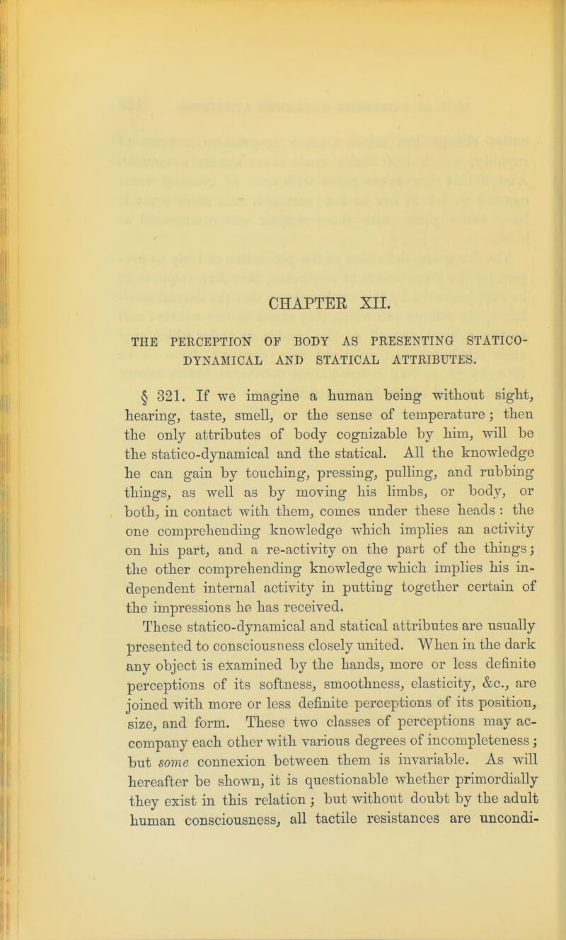 CHAPTER XII. THE PERCEPTION OF BODY AS PRESENTING STATICO- DTNAMICAL AND STATICAL ATTRIBUTES. § 321. If we imagine a human being without sight, hearing, taste, smell, or the sense of temperature ; then the only attributes of body cognizable by him, will be the statico-dynamical and the statical. All the knowledge he can gain by touching, pressing, pulling, and rubbing things, as well as by moving his limbs, or body, or both, in contact with them, comes under these heads : the one comprehending knowledge which implies an activity on his part, and a re-activity on the part of the things; the other comprehending knowledge which implies his in- dependent internal activity in putting together certain of the impressions he has received. These statico-dynamical and statical attributes are usually presented to consciousness closely united. When in the dark any object is examined by the hands, more or less definite perceptions of its softness, smoothness, elasticity, &c., are joined with more or less definite perceptions of its position, size, and form. These two classes of perceptions may ac- company each other with various degrees of incompleteness; but some connexion between them is invariable. As will hereafter be shown, it is questionable whether primordially they exist in this relation; but without doubt by the adult human consciousness, all tactile resistances are uncondi-