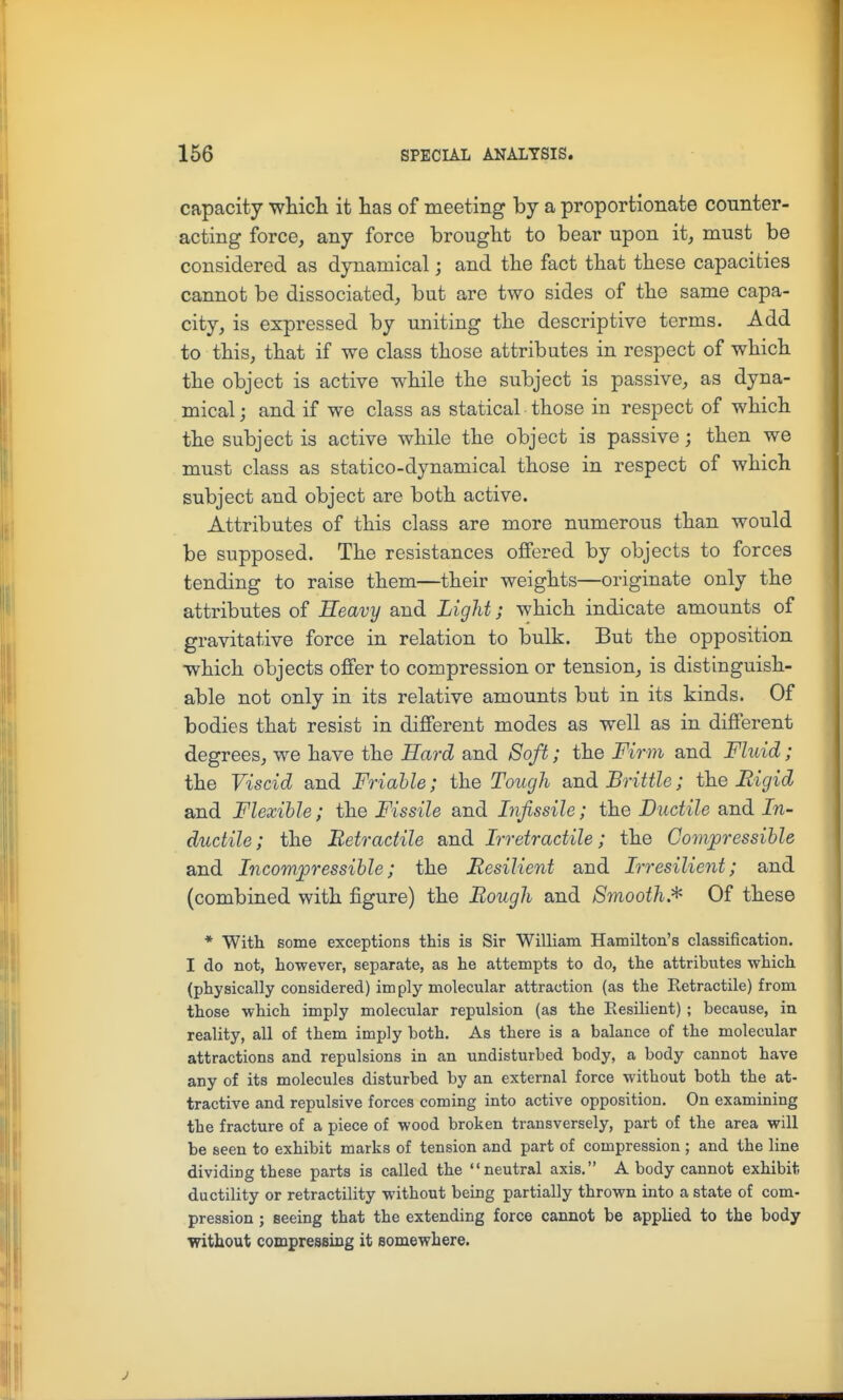 capacity whicli it has of meeting by a proportionate counter- acting force, any force brought to bear upon it, must be considered as dynamical; and the fact that these capacities cannot be dissociated, but are two sides of the same capa- city, is expressed by uniting the descriptive terms. Add to this, that if we class those attributes in respect of which the object is active while the subject is passive, as dyna- mical ; and if we class as statical those in respect of which the subject is active while the object is passive; then we must class as statico-dynamical those in respect of which subject and object are both active. Attributes of this class are more numerous than would be supposed. The resistances offered by objects to forces tending to raise them—their weights—originate only the attributes of Eeavy and Light; which indicate amounts of gravitative force in relation to bulk. But the opposition which objects offer to compression or tension, is distinguish- able not only in its relative amounts but in its kinds. Of bodies that resist in different modes as well as in different degrees, we have the Hard and Soft; the Firm and Fluid; the Viscid and Friable; the Tough and Brittle; the Rigid and Flexible; the Fissile and Infissile; the Ductile and In- ductile ; the Retractile and Irretractile; the Gomjpressible and Incompressible; the Resilient and Irresilient; and (combined with figure) the Rough and Smooth.^ Of these * With some exceptions this is Sir William Hamilton's classification. I do not, however, separate, as he attempts to do, the attributes which (physically considered) im ply molecular attraction (as the Retractile) from those which imply molecular repulsion (as the Eesilient) ; because, in reality, all of them imply both. As there is a balance of the molecular attractions and repulsions in an undisturbed body, a body cannot have any of its molecules disturbed by an external force without both the at- tractive and repulsive forces coming into active opposition. On examining the fracture of a piece of wood broken transversely, part of the area will be seen to exhibit marks of tension and part of compression ; and the line dividing these parts is called the neutral axis. A body cannot exhibit ductility or retractility without being partially thrown into a state of com- pression ; seeing that the extending force cannot be applied to the body without compressing it somewhere.