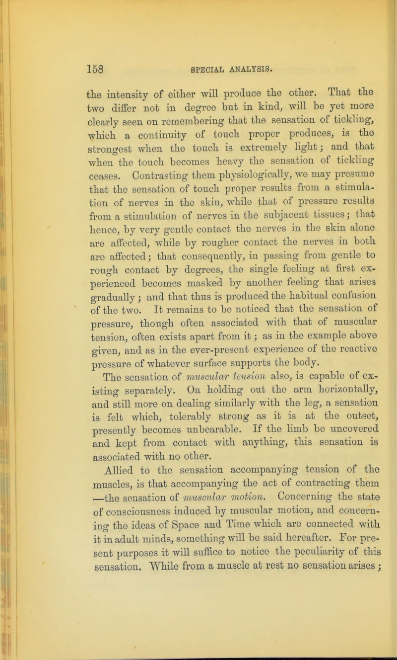 the intensity of eitlier will produce tHe other. That the two differ not in degree but in kind, will be yet more clearly seen on remembering that the sensation of tickling, which a continuity of touch proper produces, is the strongest when the touch is extremely light; and that when the touch becomes heavy the sensation of tickling ceases. Contrasting them physiologically, we may presume that the sensation of touch proper results from a stimula- tion of nerves in the skin, while that of pressure results from a stimulation of nerves in the subjacent tissues; that hence, by very gentle contact the nerves in the skin alone are affected, while by rougher contact the nerves in both are affected; that consequently, in passing from gentle to rough contact by degrees, the single feeling at first ex- perienced becomes masked by another feeling that arises gradually; and that thus is produced the habitual confusion of the two. It remains to be noticed that the sensation of pressure, though often associated with that of muscular tension, often exists apart from it; as in the example above given, and as in the ever-present experience of the reactive pressure of whatever surface supports the body. The sensation of muscular tension also, is capable of ex- isting separately. On holding out the arm horizontally, and still more on dealing similarly with the leg, a sensation is felt which, tolerably strong as it is at the outset, presently becomes unbearable. If the limb be uncovered and kept from contact with anything, this sensation is associated with no other. Allied to the sensation accompanying tension of the muscles, is that accompanying the act of contracting them —the sensation of muscular raotion. Concerning the state of consciousness induced by muscular motion, and concern- ing the ideas of Space and Time which are connected with it in adult minds, something will be said hereafter. For pre- sent purposes it will suffice to notice the peculiarity of this sensation. While from a muscle at rest no sensation arises ;