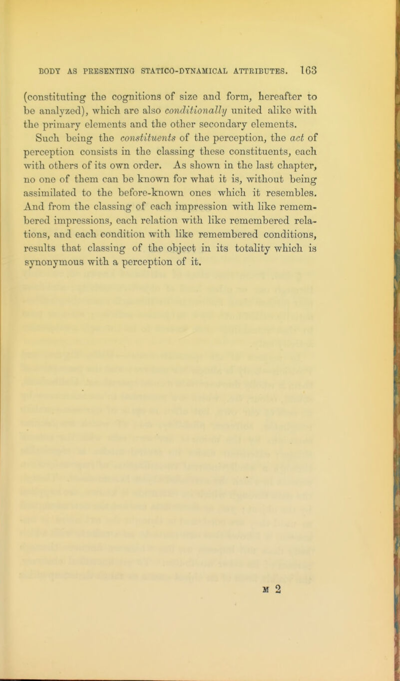 (constituting tlie cognitions of size and form, hereafter to be analyzed), whicli are also conditionally united alike with the primary elements and the other secondary elements. Such being the constituents of the perception, the act of perception consists in the classing these constituents, each with others of its own order. As shown in the last chapter, no one of them can be known for what it is, without being assimilated to the before-known ones which it resembles. And from the classing of each impression with like remem- bered impressions, each relation with like remembered rela- tions, and each condition with like remembered conditions, results that classing of the object in its totality which is synonymous with a perception of it. M 2