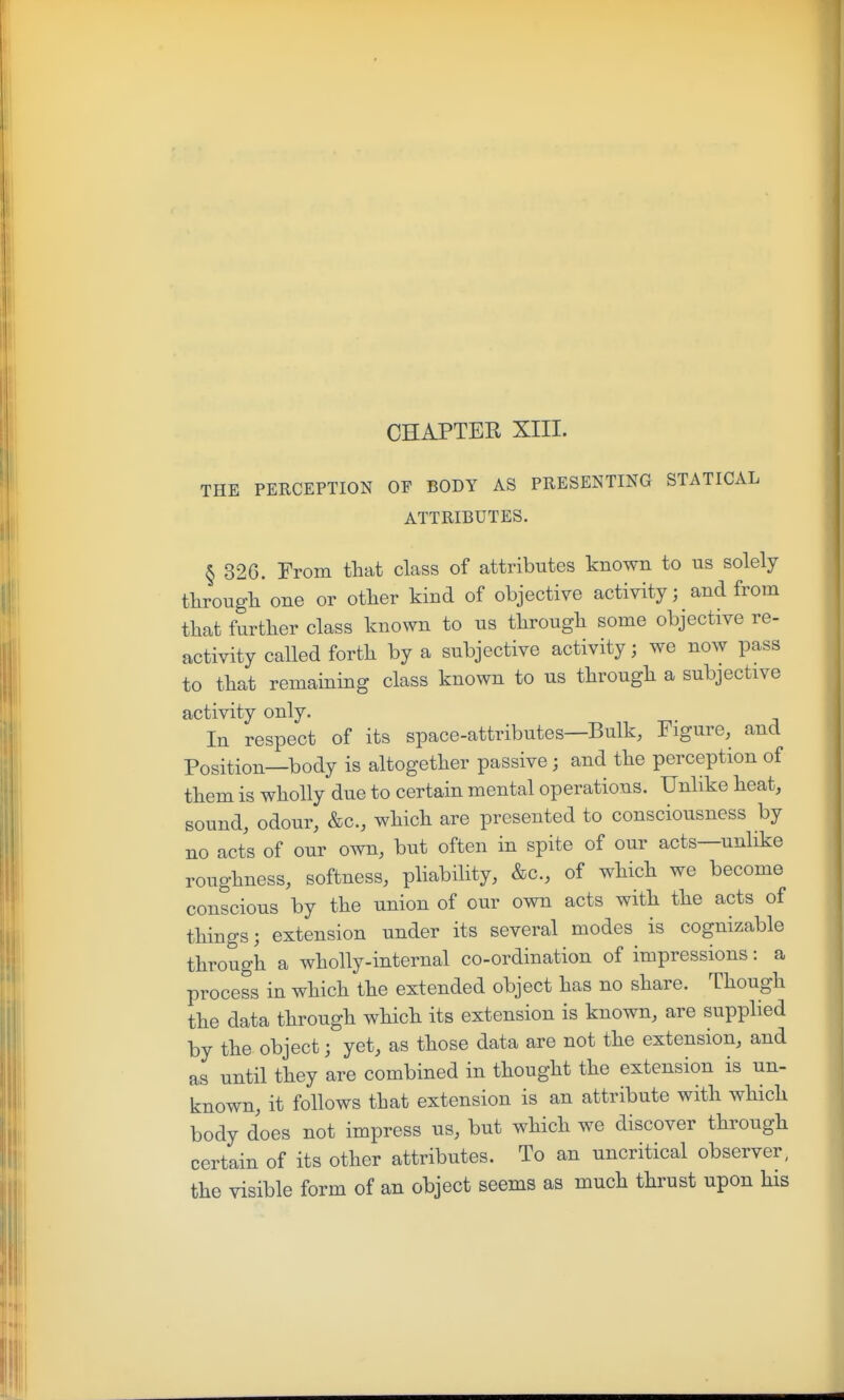 CHAPTER XIII. THE PERCEPTION OF BODY AS PRESENTING STATICAL ATTRIBUTES. § 326. From that class of attributes known to us solely tlirougli one or otlier kind of objective activity; and from that further class known to us through some objective re- activity called forth by a subjective activity; we now pass to that remaining class known to us through a subjective activity only. In respect of its space-attributes—Bulk, Figure, and Position—body is altogether passive ; and the perception of them is wholly due to certain mental operations. Unlike heat, sound, odour, &c., which are presented to consciousness by no acts of our own, but often in spite of our acts—unlike roughness, softness, pliability, &c., of which we become conscious by the union of our own acts with the acts of things; extension under its several modes is cognizable through a wholly-internal co-ordination of impressions: a process in which the extended object has no share. Though the data through which its extension is known, are supplied by the object; yet, as those data are not the extension, and as until they are combined in thought the extension is un- known, it follows that extension is an attribute with which body does not impress us, but which we discover through certain of its other attributes. To an uncritical observer, the visible form of an object seems as much thrust upon his