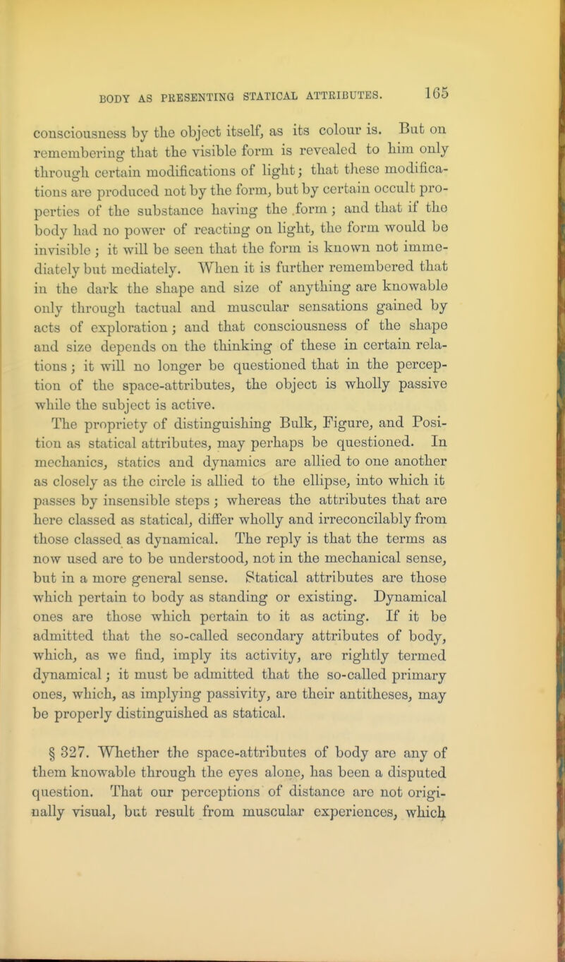 consciousness by tlie object itself, as its colour is. But on remembering that tlie visible form is revealed to bim only tlirougli certain modifications of liglit; that these modifica- tions are produced not by the form, but by certain occult pro- perties of the substance having the .form; and that if tho body had no power of reacting on light, the form would be invisible ; it will be seen that the form is known not imme- diately but mediately. When it is further remembered that in the dark the shape and size of anything are knowable only through tactual and muscular sensations gained by acts of exploration j and that consciousness of the shape and size depends on the thinking of these in certain rela- tions ; it will no longer be questioned that in the percep- tion of the space-attributes, the object is wholly passive while the subject is active. The propriety of distinguishing Bulk, Figure, and Posi- tion as statical attributes, may perhaps be questioned. In mechanics, statics and dynamics are allied to one another as closely as the circle is allied to the ellipse, into which it passes by insensible steps ; whereas the attributes that are here classed as statical, differ wholly and irreconcilably from those classed as dynamical. The reply is that the terms as now used are to be understood, not in the mechanical sense, but in a more general sense. Statical attributes are those which pertain to body as standing or existing. Dynamical ones are those which pertain to it as acting. If it be admitted that the so-called secondary attributes of body, which, as we find, imply its activity, are rightly termed dynamical; it must be admitted that the so-called primary ones, which, as implying passivity, are their antitheses, may be properly distinguished as statical. § 327. Whether the space-attributes of body are any of them knowable through the eyes alone, has been a disputed question. That our perceptions of distance are not origi- nally visual, but result from muscular experiences, which