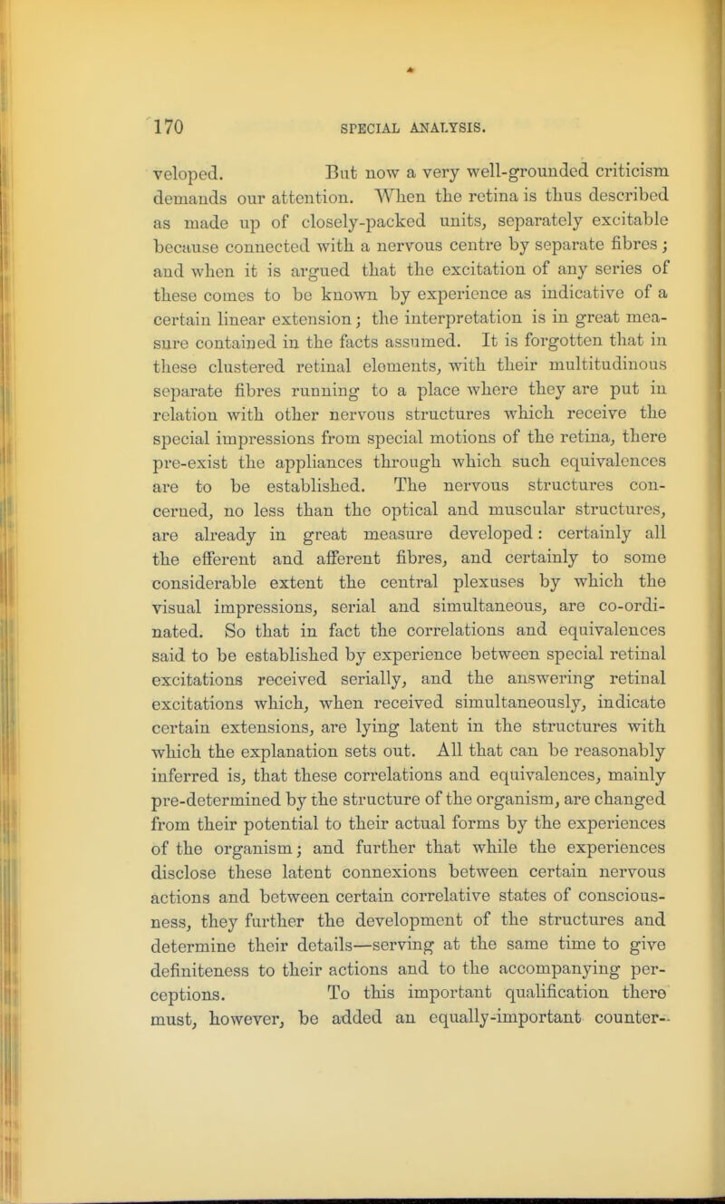 veloped. But now a very well-grounded criticism demands our attention. Wlien tlie retina is thus described as made up of closely-packed units, separately excitable because connected with a nervous centre by separate fibres; and when it is argued that the excitation of any series of these comes to be known by experience as indicative of a certain linear extension; the interpretation is in great mea- sure contained in the facts assumed. It is forgotten that in these clustered retinal elements, with their multitudinous separate fibres running to a place where they are put in relation with other nervous structures which receive the special impressions from special motions of the retina, there pre-exist the appliances through which such equivalences are to be established. The nervous structures con- cerned, no less than the optical and muscular structures, are already in great measure developed: certainly all the efferent and afferent fibres, and certainly to some considerable extent the central plexuses by which the visual impressions, serial and simultaneous, are co-ordi- nated. So that in fact the correlations and equivalences said to be established by experience between special retinal excitations received serially, and the answering retinal excitations which, when received simultaneously, indicate certain extensions, are lying latent in the structures with which the explanation sets out. All that can be reasonably inferred is, that these correlations and equivalences, mainly pre-determined by the structure of the organism, are changed from their potential to their actual forms by the experiences of the organism; and further that while the experiences disclose these latent connexions between certain nervous actions and between certain correlative states of conscious- ness, they further the development of the structures and determine their details—serving at the same time to give definiteness to their actions and to the accompanying per- ceptions. To this important qualification there must, however, be added an equally-important counter-