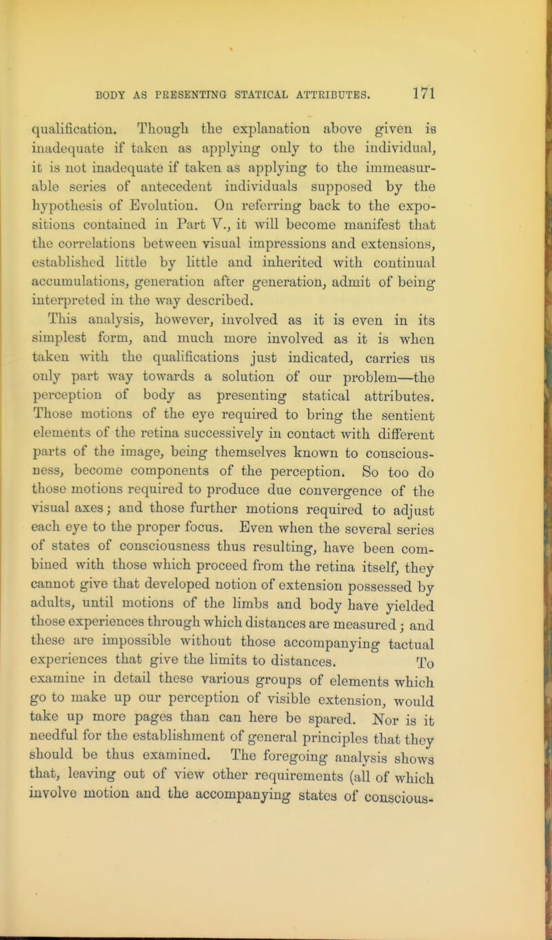 qualification. Thougli tlie explanation above given is inadequate if taken as applying only to the individual, it is not inadequate if taken as applying to the immeasur- able series of antecedent individuals supposed by the hypothesis of Evolution. On referring back to the expo- sitions contained in Part V., it will become manifest that the correlations between visual impressions and extensions, established little by little and inherited with continual accumulations, generation after generation, admit of being interpreted in the way described. This analysis, however, involved as it is even in its simplest form, and much more involved as it is when taken with the quahfications just indicated, carries us only part way towards a solution of our problem—the perception of body as presenting statical attributes. Those motions of the eye required to bring the sentient elements of the retina successively in contact with different parts of the image, being themselves known to conscious- ness, become components of the perception. So too do those motions required to produce due convergence of the visual axes; and those further motions required to adjust each eye to the proper focus. Even when the several series of states of consciousness thus resulting, have been com- bined with those which proceed from the retina itself, they cannot give that developed notion of extension possessed by adults, until motions of the limbs and body have yielded those experiences through which distances are measured; and these are impossible without those accompanying tactual experiences that give the limits to distances. To examine in detail these various groups of elements which go to make up our perception of visible extension, would take up more pages than can here be spared. Nor is it needful for the establishment of general principles that they should be thus examined. The foregoing analvsis shows that, leaving out of view other requirements (all of which involve motion and the accompanying states of conscious-