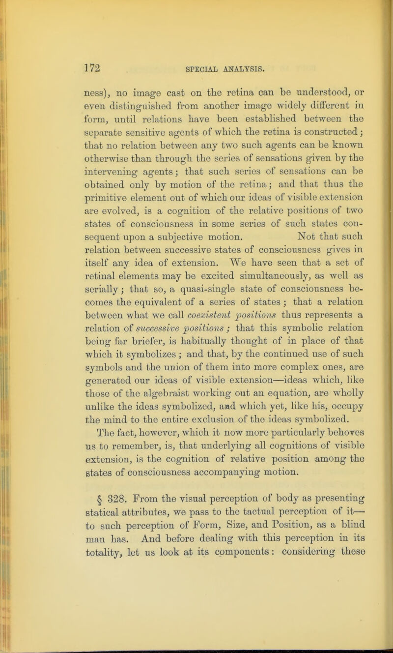 ness), no image cast on tlie retina can be understood, or even distinguished from another image widely different in form, until relations have been established between the separate sensitive agents of which the retina is constructed; that no relation between any two such agents can be known otherwise than through the series of sensations given by the intervening agents; that such series of sensations can be obtained only by motion of the retina; and that thus the primitive element out of which our ideas of visible extension are evolved, is a cognition of the relative positions of two states of consciousness in some series of such states con- sequent upon a subjective motion. Not that such relation between successive states of consciousness gives in itself any idea of extension. We have seen that a set of retinal elements may be excited simultaneously, as well as serially; that so, a quasi-single state of consciousness be- comes the equivalent of a series of states ; that a relation between what we call coexistent positions thus represents a relation of successive positions ; that this symbolic relation being far briefer, is habitually thought of in place of that which it symbolizes ; and that, by the continued use of such symbols and the union of them into more complex ones, are generated our ideas of visible extension—ideas which, like those of the algebraist working out an equation, are wholly unlike the ideas symbolized, aad which yet, like his, occupy the mind to the entire exclusion of the ideas symbolized. The fact, however, which it now more particularly behoves us to remember, is, that underlying all cognitions of visible extension, is the cognition of relative position among the states of consciousness accompanying motion. § 328. From the visual perception of body as presenting statical attributes, we pass to the tactual perception of it—• to such perception of Form, Size, and Position, as a blind man has. And before dealing with this perception in its totality, let us look at its components: considering these