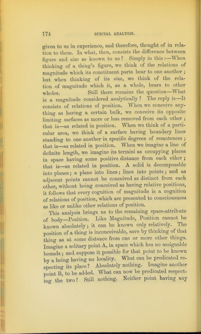 given to us in experience, and therefore, thought of in rela- tion to them. In what, then, consists the difference between figure and size as known to us ? Simply in this:—When thinking of a thing's figure, we think of the relations of magnitude which its constituent parts bear to one another ; but when thinking of its size, we think of the rela- tion of magnitude which it, as a whole, bears to other wholes. Still there remains the question—What is a magnitude considered analytically ? The reply is—It consists of relations of position. When we conceive any- thing as having a certain bulk, we conceive its opposite limiting surfaces as more or less removed from each other ; that is—as related in position. When we think of a parti- cular area, we think of a surface having boundary lines standing to one another in specific degrees of remoteness ; that is—as related in position. W^hen we imagine a line of definite length, we imagine its termini as occupying places in space having some positive distance from each other ; that is—as related in position. A solid is decomposable into planes; a plane into lines ; lines into points; and as adjacent points cannot be conceived as distinct from each other, without being conceived as having relative positions, it follows that every cognition of magnitude is a cognition of relations of position, which are presented to consciousness as like or unlike other relations of position. This analysis brings us to the remaining space-attribute of body Position. Like Magnitude, Position cannot be known absolutely; it can be known only relatively. The position of a thing is inconceivable, save by thinking of that thing as at some distance from one or more other things. Imagine a solitary point A, in space which has no assignable bounds ; and suppose it possible for that point to be known by a being having no locaUty. What can be predicated re- specting its place ? Absolutely nothing. Imagine another point B, to be added. What can now be predicated respect- ing the two? Still nothing. Neither point having any