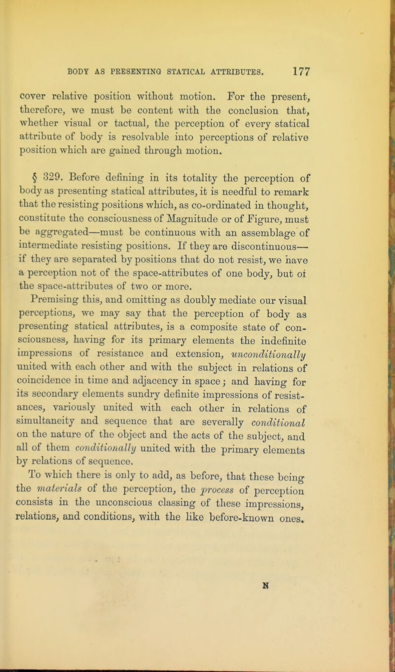 cover relative position without motion. For the present, therefore, we must be content with the conclusion that, whether visual or tactual, the perception of every statical attribute of body is resolvable into perceptions of relative position which are gained through motion. § 329. Before defining in its totality the perception of body as presenting statical attributes, it is needful to remark that the resisting positions which, as co-ordinated in thought, constitute the consciousness of Magnitude or of Figure, must be aggregated—must be continuous with an assemblage of intermediate resisting positions. If they are discontinuous— if they are separated by positions that do not resist, we have a perception not of the space-attributes of one body, but oi the space-attributes of two or more. Premising this, and omitting as doubly mediate our visual perceptions, we may say that the perception of body as presenting statical attributes, is a composite state of con- sciousness, having for its primary elements the indefinite impressions of resistance and extension, unconditionally united with each other and with the subject in relations of coincidence in time and adjacency in space; and having for its secondary elements sundry definite impressions of resist- ances, variously united with each other in relations of simultaneity and sequence that are severally conditional on the nature of the object and the acts of the subject, and all of them conditionally united with the primary elements by relations of sequence. To which there is only to add, as before, that these being the materials of the perception, the process of perception consists in the unconscious classing of these impressions, relations, and conditions, with the like before-known ones. N
