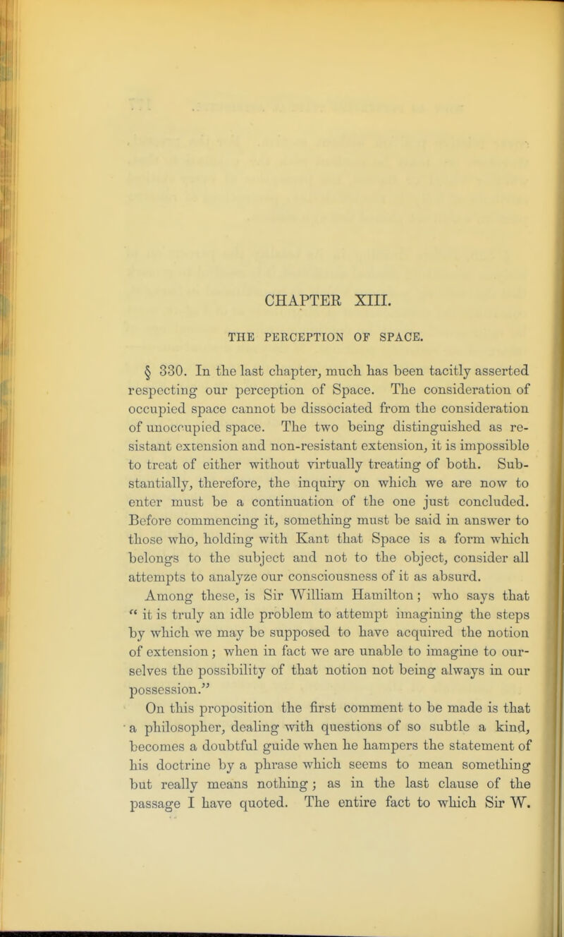 CHAPTER XIII. THE PERCEPTION OF SPACE. § 330, In tlie last cliapter, mucli has been tacitly asserted respecting our perception of Space. The consideration of occupied space cannot be dissociated from the consideration of unoccupied space. The two being distinguished as re- sistant extension and non-resistant extension^ it is impossible to treat of either without virtually treating of both. Sub- stantially^ therefore, the inquiry on which we are now to enter must be a continuation of the one just concluded. Before commencing it, something must be said in answer to those whoj holding with Kant that Space is a form which belongs to the subject and not to the object, consider all attempts to analyze our consciousness of it as absurd. Among these, is Sir William Hamilton; who says that  it is truly an idle problem to attempt imagining the steps by which we may be supposed to have acquired the notion of extension; when in fact we are unable to imagine to our- selves the possibility of that notion not being always in our possession. On this proposition the first comment to be made is that a philosopher, dealing with questions of so subtle a kind, becomes a doubtful guide when he hampers the statement of his doctrine by a phrase which seems to mean something but really means nothing; as in the last clause of the