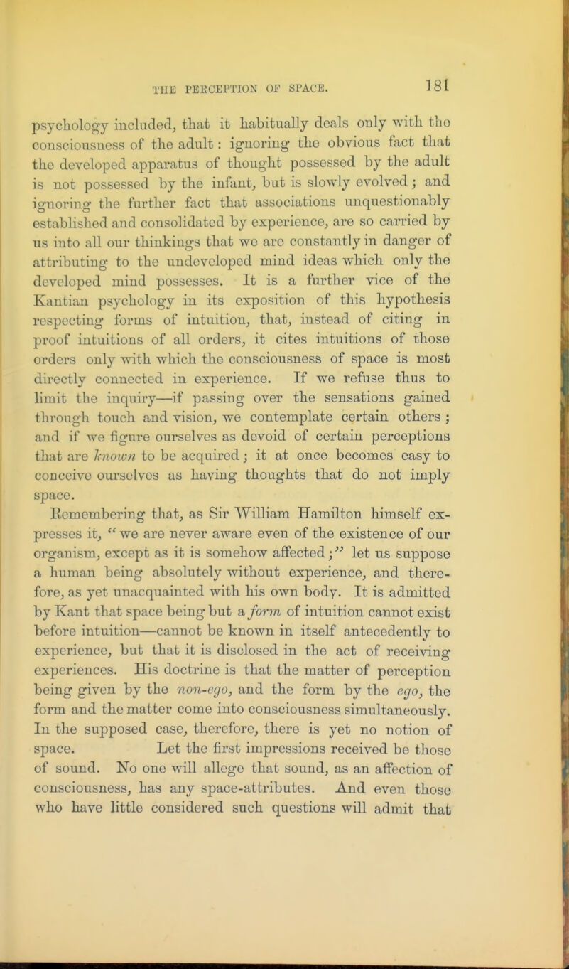 psycliology included, tliat it habitually deals only with tlio consciousness of the adnlt: ignoring the obvious fact that the developed apparatus of thought possessed by the adult is not possessed by the infant, but is slowly evolved; and ignoring the further fact that associations unquestionably established and consolidated by experience, are so carried by us into all our thinkings that we are constantly in danger of attributing to the undeveloped mind ideas which only the developed mind possesses. It is a further vice of the Kantian psychology in its exposition of this hypothesis respecting forms of intuition, that, instead of citing in proof intuitions of all orders, it cites intuitions of those orders only with which the consciousness of space is most directly connected in experience. If we refuse thus to limit the inquiry—if passing over the sensations gained through touch and vision, we contemplate certain others ; and if we figure ourselves as devoid of certain perceptions tliat are l-nown to be acquired; it at once becomes easy to conceive ourselves as having thoughts that do not imply space. Eemembering that, as Sir William Hamilton himself ex- presses it, we are never aware even of the existence of our organism, except as it is somehow affected; let us suppose a human being absolutely without experience, and there- fore, as yet unacquainted with his own body. It is admitted by Kant that space being but a, form of intuition cannot exist before intuition—cannot be known in itself antecedently to experience, but that it is disclosed in the act of receiving experiences. His doctrine is that the matter of perception being given by the non-ego, and the form by the ego, the form and the matter come into consciousness simultaneously. In the supposed case, therefore, there is yet no notion of space. Let the first impressions received be those of sound. No one will allege that sound, as an affection of consciousness, has any space-attributes. And even those who have little considered such questions will admit that