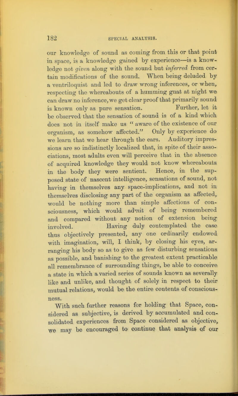 our knowledge of sound as coming from this or that point in space, is a knowledge gained by experience—is a know- ledge not given along witk the sound but inferred from cer- tain modifications of the sound. When being deluded by a ventriloquist and led to draw wrong inferences, or when, respecting the whereabouts of a humming gnat at night we can draw no inference, we get clear proof that primarily sound is known only as pure sensation. Further, let it be observed that the sensation of sound is of a kind which does not in itself make us  aware of the existence of our organism, as somehow affected. Only by experience do we learn that we hear through the ears. Auditory impres- sions are so indistinctly localized that, in spite of their asso- ciations, most adults even will perceive that in the absence of acquired knowledge they would not know whereabouts in the body they were sentient. Hence, in the sup- posed state of nascent intelligence, sensations of sound, not having in themselves any space-implications, and not in themselves disclosing any part of the organism as affected, would be nothing more than simple affections of con- sciousness, which would admit of being remembered and compared without any notion of extension being involved. Having duly contemplated the case thus objectively presented, any one ordinarily endowed with imagination, will, I think, by closing his eyes, ar- ranging his body so as to give as few disturbing sensations as possible, and banishing to the greatest extent practicable all remembrance of surrounding things, be able to conceive a state in which a varied series of sounds known as severally like and unlike, and thought of solely in respect to their mutual relations, would be the entire contents of conscious- ness. With such further reasons for holding that Space, con- sidered as subjective, is derived by accumulated and con- solidated experiences from Space considered as objective, ■^e may be encouraged to continue that analysis of our