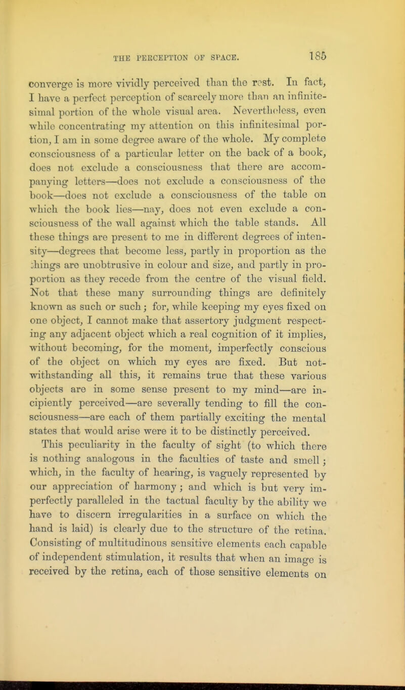 converge is more vividly perceived than the rest. In fact, I have a perfect perception of scarcely more than an infinite- simal portion of the whole visual area. Nevertheless, even while concentrating my attention on this infinitesimal por- tion, I am in some degree aware of the whole. My complete consciousness of a pai-ticular letter on the back of a book, does not exclude a consciousness that there are accom- panying letters—does not exclude a consciousness of the book—does not exclude a consciousness of the table on which the book lies—^nay, does not even exclude a con- sciousness of the wall against which the table stands. All these things are present to me in different degrees of inten- sity—degrees that become less, partly in proportion as the ;hings are unobtrusive in colour and size, and partly in pro- portion as they recede from the centre of the visual field. Not that these many surrounding things are definitely known as such or such; for, while keeping my eyes fixed on one object, I cannot make that assertory judgment respect- ing any adjacent object which a real cognition of it implies, without becoming, for the moment, imperfectly conscious of the object on which my eyes are fixed. But not- withstanding all this, it remains true that these various objects are in some sense present to my mind—are in- cipiently perceived—are severally tending to fill the con- sciousness—are each of them partially exciting the mental states that would arise were it to be distinctly perceived. This peculiarity in the faculty of sight (to which there is nothing analogous in the faculties of taste and smell; which, in the faculty of hearing, is vaguely represented by our appreciation of harmony ; and which is but very im- perfectly paralleled in the tactual faculty by the ability we have to discern irregularities in a surface on which the hand is laid) is clearly due to the structure of the retina. Consisting of multitudinous sensitive elements each capable of independent stimulation, it results that when an image is received by the retina, each of those sensitive elements on