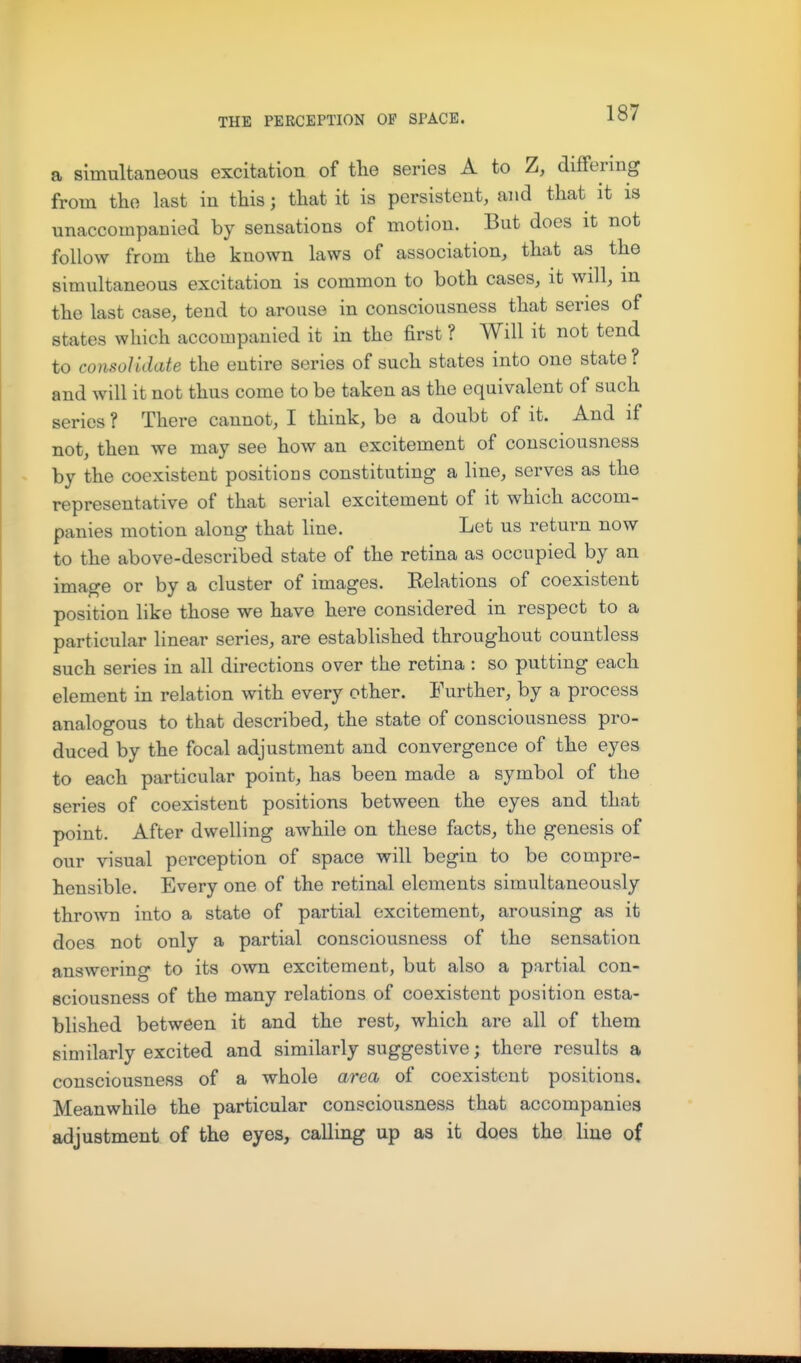 a simultaneous excitation of the series A to Z, dififering from the last in this; that it is persistent, and that it is unaccompanied by sensations of motion. But does it not follow from the known laws of association, that as the simultaneous excitation is common to both cases, it will, m the last case, tend to arouse in consciousness that series of states which accompanied it in the first ? Will it not tend to consolidate the entire series of such states into one state ? and will it not thus come to be taken as the equivalent of such series ? There cannot, I think, be a doubt of it. And if not, then we may see how an excitement of consciousness by the coexistent positions constituting a line, serves as the representative of that serial excitement of it which accom- panies motion along that line. Let us return now to the above-described state of the retina as occupied by an image or by a cluster of images. Relations of coexistent position like those we have here considered in respect to a particular linear series, are established throughout countless such series in all directions over the retina : so putting each element in relation with every other. Further, by a process analogous to that described, the state of consciousness pro- duced by the focal adjustment and convergence of the eyes to each particular point, has been made a symbol of the series of coexistent positions between the eyes and that point. After dwelling awhile on these facts, the genesis of our visual perception of space will begin to be compre- hensible. Every one of the retinal elements simultaneously thrown into a state of partial excitement, arousing as it does not only a partial consciousness of the sensation answering to its own excitement, but also a partial con- sciousness of the many relations of coexistent position esta- blished between it and the rest, which are all of them similarly excited and similarly suggestive; there results a consciousness of a whole area of coexistent positions. Meanwhile the particular consciousness that accompanies adjustment of the eyes, calling up as it does the line of
