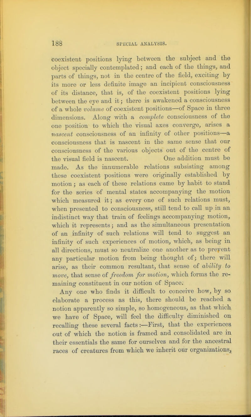 coexistent positions lying between the subject and tlie object specially contemplated; and eacb of the things, and parts of things, not in the centre of the field, exciting by its more or less definite image an incipient consciousness of its distance, that is, of the coexistent positions lying between the eye and it; there is awakened a consciousness of a whole volume of coexistent positions—of Space in three dimensions. Along with a complete consciousness of the one position to which the visual axes converge, arises a nascent consciousness of an infinity of other positions—a consciousness that is nascent in the same sense that our consciousness of the various objects out of the centre of the visual field is nascent. One addition must be made. As the innumerable relations subsisting among these coexistent positions were originally established by motion; as each of these relations came by habit to stand for the series of mental states accompanying the motion which measured it; as every one of such relations must, when presented to consciousness, still tend to call up in an indistinct way that train of feelings accompanying motion, which it represents; and as the simultaneous presentation of an infinity of such relations will tend to suggest an infinity of such experiences of motion, which, as being in all directions, must so neutralize one another as to prevent any particular motion from being thought of; there will arise, as their common resultant, that sense of ability to move, that sense of freedom for motion., which forms the re- maining constituent in our notion of Space. Any one who finds it difficult to conceive how, by so elaborate a process as this, there should be reached a notion apparently so simple, so homogeneous, as that which we have of Space, will feel the difficulty diminished on recalling these several facts:—First, that the experiences out of which the notion is framed and consolidated are in their essentials the same for ourselves and for the ancestral races of creatures from which we inherit our organizations^