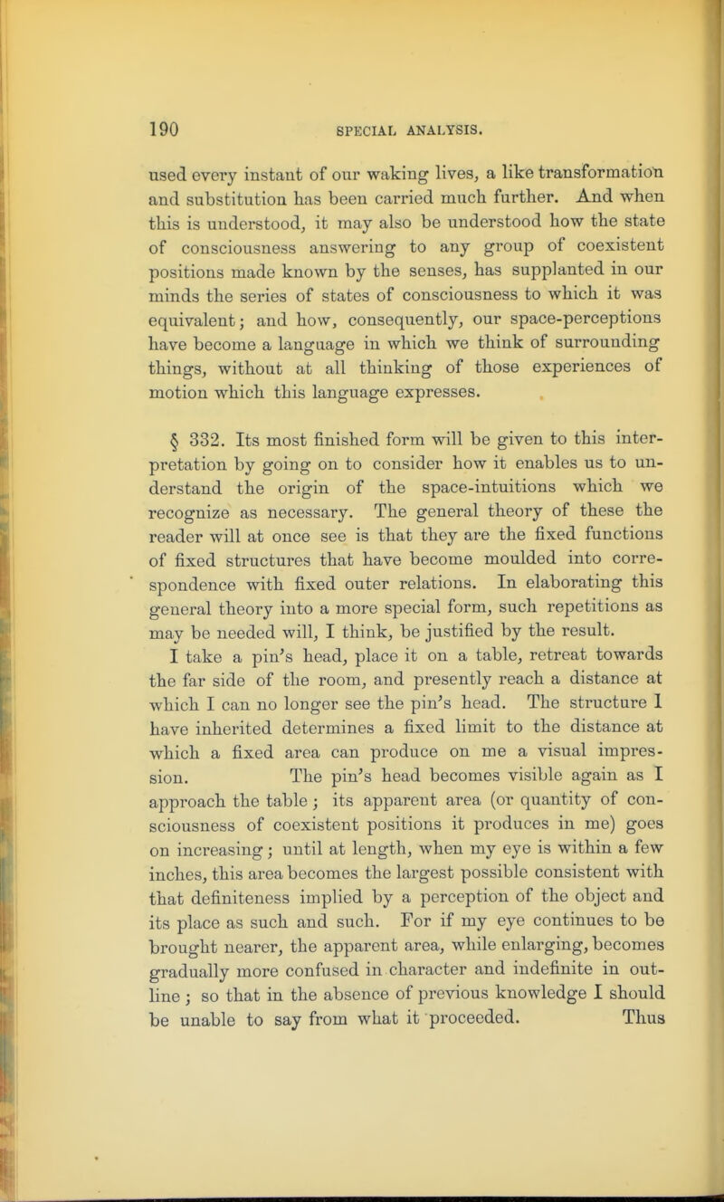 used every instant of our waking lives, a like transformatioti and substitution has been carried much further. And when this is understood, it may also be understood how the state of consciousness answering to any group of coexistent positions made known by the senses, has supplanted in our minds the series of states of consciousness to which it was equivalent; and how, consequently, our space-perceptions have become a langaage in which we think of surrounding things, without at all thinking of those experiences of motion which this language expresses. § 332. Its most finished form will be given to this inter- pretation by going on to consider how it enables us to un- derstand the origin of the space-intuitions which we recognize as necessary. The general theory of these the reader will at once see is that they are the fixed functions of fixed structures that have become moulded into corre- spondence with fixed outer relations. In elaborating this general theory into a more special form, such repetitions as may be needed will, I think, be justified by the result. I take a pin's head, place it on a table, retreat towards the far side of the room, and presently reach a distance at which I can no longer see the pin's head. The structure 1 have inherited determines a fixed limit to the distance at which a fixed area can produce on me a visual impres- sion. The pin's head becomes visible again as I approach the table; its apparent area (or quantity of con- sciousness of coexistent positions it produces in me) goes on increasing; until at length, when my eye is within a few inches, this area becomes the largest possible consistent with that definiteness implied by a perception of the object and its place as such and such. For if my eye continues to be brought nearer, the apparent area, while enlarging, becomes gradually more confused in character and indefinite in out- line ; so that in the absence of previous knowledge I should be unable to say from what it proceeded. Thus