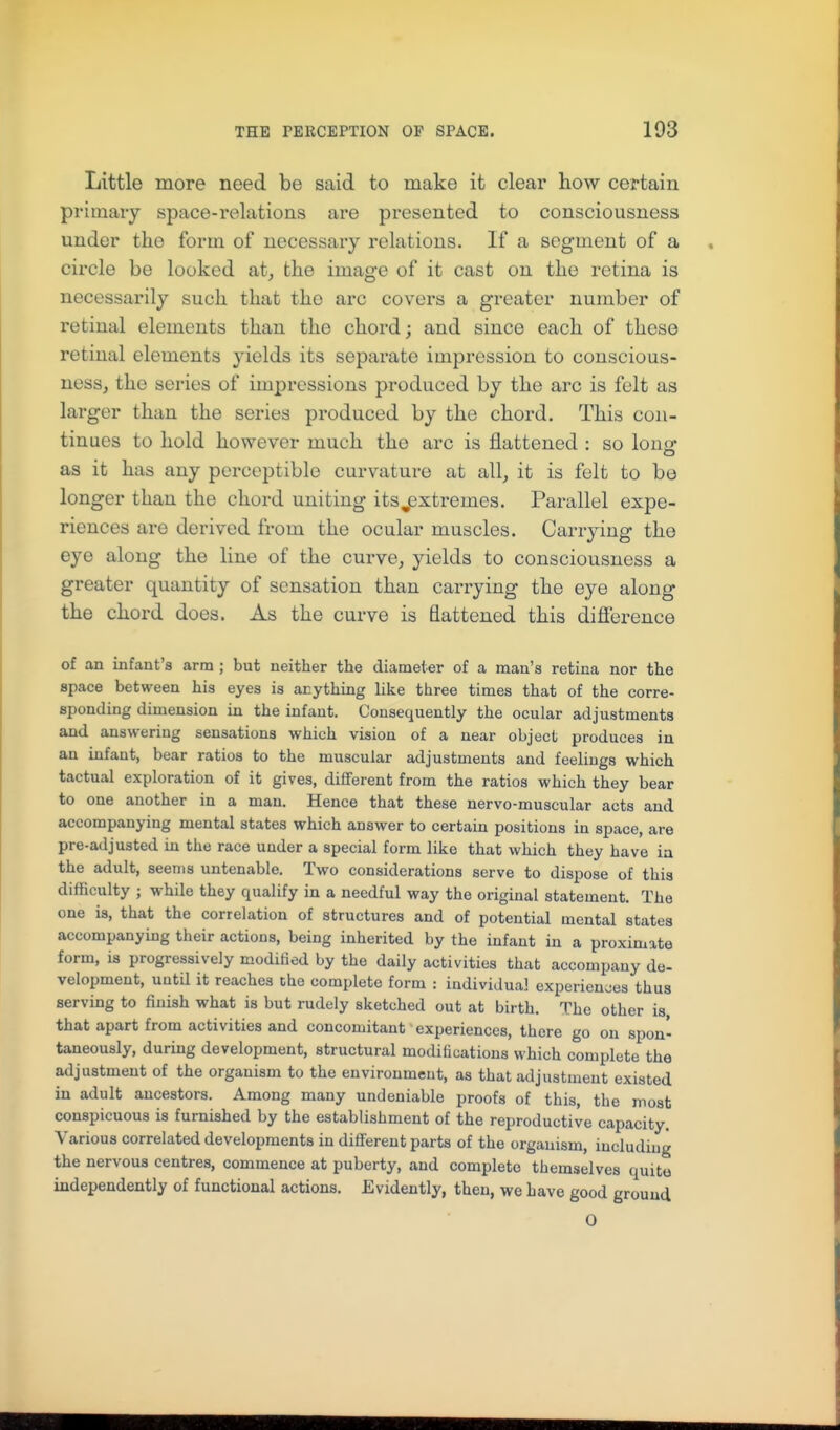 Little more need be said to make it clear how certain primary space-relations are presented to consciousness under the form of necessary relations. If a segment of a circle be looked at, the image of it cast on the retina is necessarily such that the arc covers a greater number of retinal elements than the chord; and since each of these retinal elements yields its separate impression to conscious- ness, the series of impressions produced by the arc is felt as larger than the series produced by the chord. This con- tinues to hold however much the arc is flattened : so louo* as it has any perceptible curvature at all, it is felt to be longer than the chord uniting itsj3xtremes. Parallel expe- riences are derived from the ocular muscles. Carrying the eye along the line of the curve, yields to consciousness a greater quantity of sensation than carrying the eye along the chord does. As the curve is flattened this dijabrence of an infant's arm ; but neither the diameter of a man's retina nor the space between his eyes is anything like three times that of the corre- sponding dimension in the infant. Consequently the ocular adjustments and answering sensations which vision of a near object produces in an infant, bear ratios to the muscular adjustments and feelings which tactual exploration of it gives, different from the ratios which they bear to one another in a man. Hence that these nervo-muscular acts and accompanying mental states which answer to certain positions in space, are pre-adjusted in the race under a special form like that which they have ia the adult, seems untenable. Two considerations serve to dispose of this difficulty ; while they qualify in a needful way the original statement. The one is, that the correlation of structures and of potential mental states accompanying their actions, being inherited by the infant in a proximate form, is progressively modified by the daily activities that accompany de- velopment, until it reaches the complete form : individual experiences thus serving to finish what is but rudely sketched out at birth. The other is that apart from activities and concomitant experiences, there go on spon- taneously, during development, structural modifications which complete the adjustment of the organism to the environment, as that adjustment existed in adult ancestors. Among many undeniable proofs of this, the most conspicuous is furnished by the establishment of the reproductive capacity. Various correlated developments in different parts of the organism, including the nervous centres, commence at puberty, and complete themselves quite independently of functional actions. Evidently, then, we have good ground O