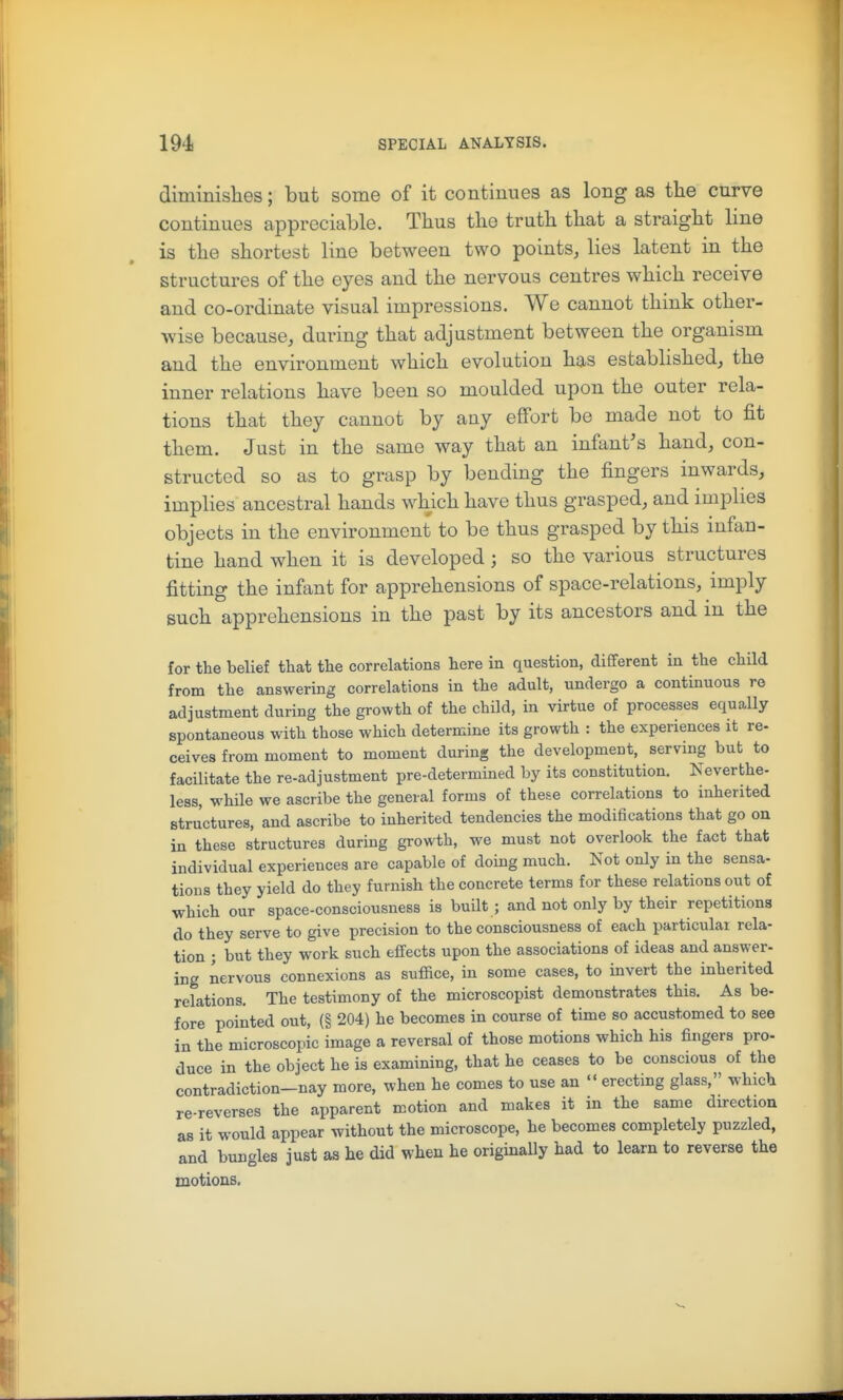 diminislies; but some of it continues as long as the curve continues appreciable. Thus the truth that a straight line is the shortest line between two points, lies latent in the structures of the eyes and the nervous centres which receive and co-ordinate visual impressions. We cannot think other- wise because, during that adjustment between the organism and the environment which evolution has established, the inner relations have been so moulded upon the outer rela- tions that they cannot by any effort be made not to fit them. Just in the same way that an infant's hand, con- structed so as to grasp by bending the fingers inwards, implies ancestral hands which have thus grasped, and implies objects in the environment to be thus grasped by this infan- tine hand when it is developed; so the various structures fitting the infant for apprehensions of space-relations, imply such apprehensions in the past by its ancestors and in the for the belief that the correlations here in question, different in the child from the answering correlations in the adult, undergo a continuous re adjustment during the growth of the child, in virtue of processes equally spontaneous with those which determine its growth : the experiences it re- ceives from moment to moment during the development, serving but to facilitate the re-adjustment pre-determined by its constitution. Neverthe- less, while we ascribe the general forms of these correlations to inherited structures, and ascribe to inherited tendencies the modifications that go on in these structures during growth, we must not overlook the fact that individual experiences are capable of doing much. Not only in the sensa- tions they yield do they furnish the concrete terms for these relations out of which our space-consciousness is built ; and not only by their repetitions do they serve to give precision to the consciousness of each particulai rela- tion ; but they work such effects upon the associations of ideas and answer- ing nervous connexions as suffice, in some cases, to invert the inherited relations. The testimony of the microscopist demonstrates this. As be- fore pointed out, (§ 204) he becomes in course of time so accustomed to see in the microscopic image a reversal of those motions which his fingers pro- duce in the object he is examining, that he ceases to be conscious of the contradiction-nay more, when he comes to use an  erectmg glass, which re-reverses the apparent motion and makes it in the same direction as it would appear without the microscope, he becomes completely puzzled, and bungles just as he did when he originally had to learn to reverse the motions.