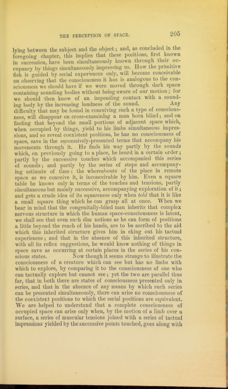 lying between the subject and the object; and, as concluded in the foregoing chapter, this implies that these positions, first known in succession, have been simultaneously known through their oc- cupancy by things simultaneously impressing us. IIow the primitive fish is guided by serial experiences only, will become conceivable on observing that the consciousness it has is analogous to the con- sciousness we should have if we were moved through dark space containing sounding bodies without being aware of our motion; for we should then know of an impending contact with a sound- ing body by the increasing loudness of the sound. Any difficulty that may be found in conceiving such a type of conscious- ness, will disappear on cross-examining a man born blind; and on findiug that beyond the small portions of adjacent space which, when occupied by things, yield to his limbs simultaneous impres- sions, and so reveal coexistent positions, he has no consciousness of space, save in the successively-presented terms that accompany his movements through it. He finds his way partly by the sounds which, on previously going to a place, he heard in a certain order; partly by the successive touches which accompanied this series of sounds; and partly by the series of steps and accompany- ing estimate of time: the whereabouts of the place in remote space as we conceive it, is inconceivable by him. Even a square table he knows only in terms of the touches and tensions, partly simultaneous but mainly successive, accompanying exploration of it; and gets a crude idea of its squareness only when told that it is like a small square thing which he can grasp all at once. When we bear in mind that the congenitally-blind man inherits that complex nervous structure in which the human space-consciousness is latent, we shall see that even sufh dim notions as he can form of positions a little beyond the reach of his hands, are to be ascribed to the aid which this inherited structure gives him in eking out his tactual experiences ; and that in the absence of this inherited structure, with all its reflex suggestions, he would know nothing of things in space save as occurring at certain places in the series of his con- scious states. Now though it seems strange to illustrate the consciousness of a creature which can see but has no limbs with which to explore, by comparing it to the consciousness of one who can tactually explore but cannot see ; yet the two are parallel thus far, that in both there are states of consciousness presented only in series, and that in the absence of any means by which such series can be presented simultaneously, there can arise no consciousness of the coexistert positions to which the serial positions are equivalent. We are helped to understand that a complete consciousness of occupied space can arise only when, by the motion of a limb over a surface, a series of muscular tensions joined with a series of tactual impressions yielded by the successive points touched, goes along with