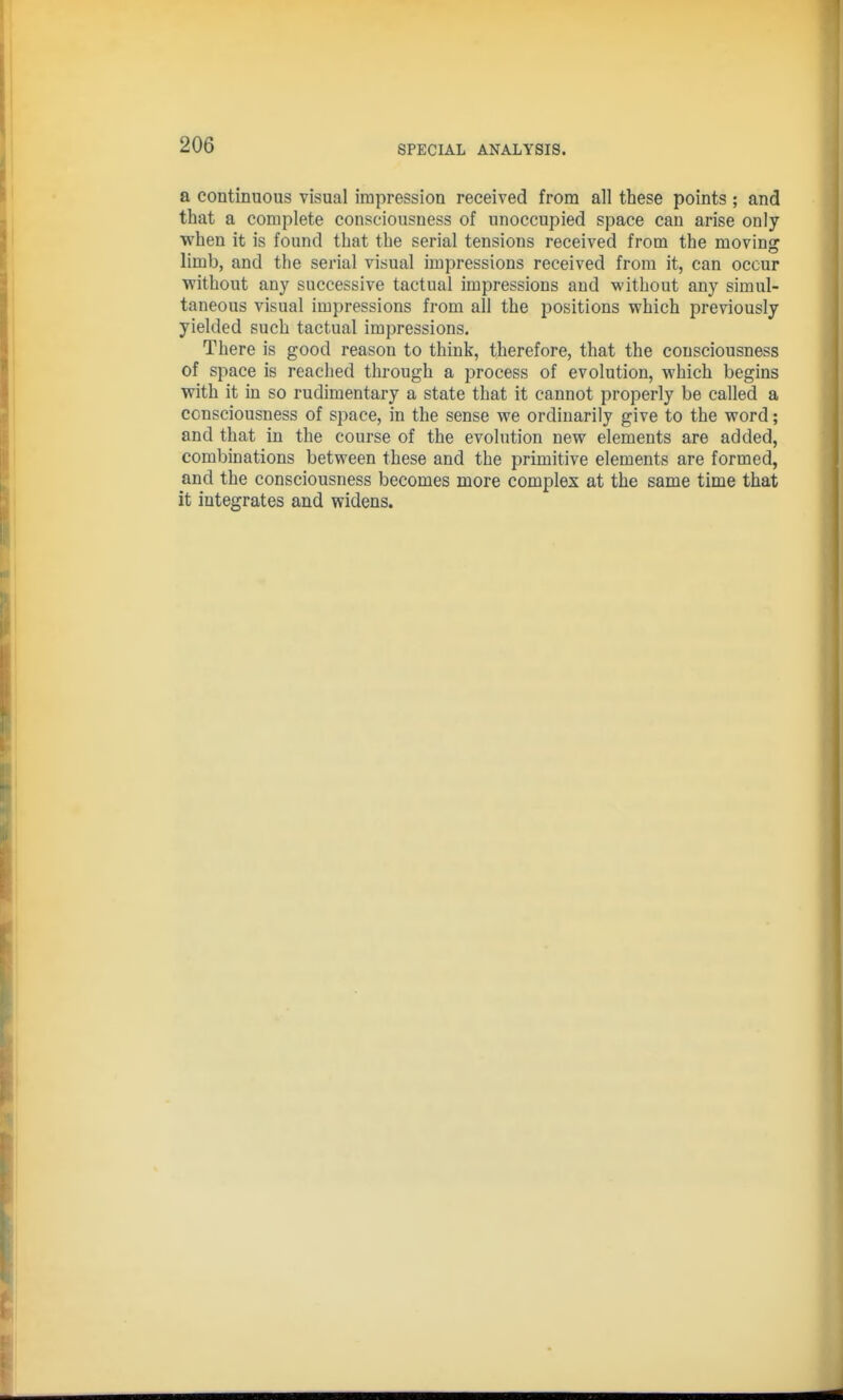 a continuous visual impression received from all these points ; and that a complete consciousness of unoccupied space can arise only when it is found that the serial tensions received from the moving limb, and the serial visual impressions received from it, can occur without any successive tactual impressions and without any simul- taneous visual impressions from all the positions which previously yielded such tactual impressions. There is good reason to think, therefore, that the consciousness of space is reached through a process of evolution, which begins with it in so rudimentary a state that it cannot properly be called a consciousness of space, in the sense we ordinarily give to the word; and that in the course of the evolution new elements are added, combinations between these and the primitive elements are formed, and the consciousness becomes more complex at the same time that it integrates and widens.