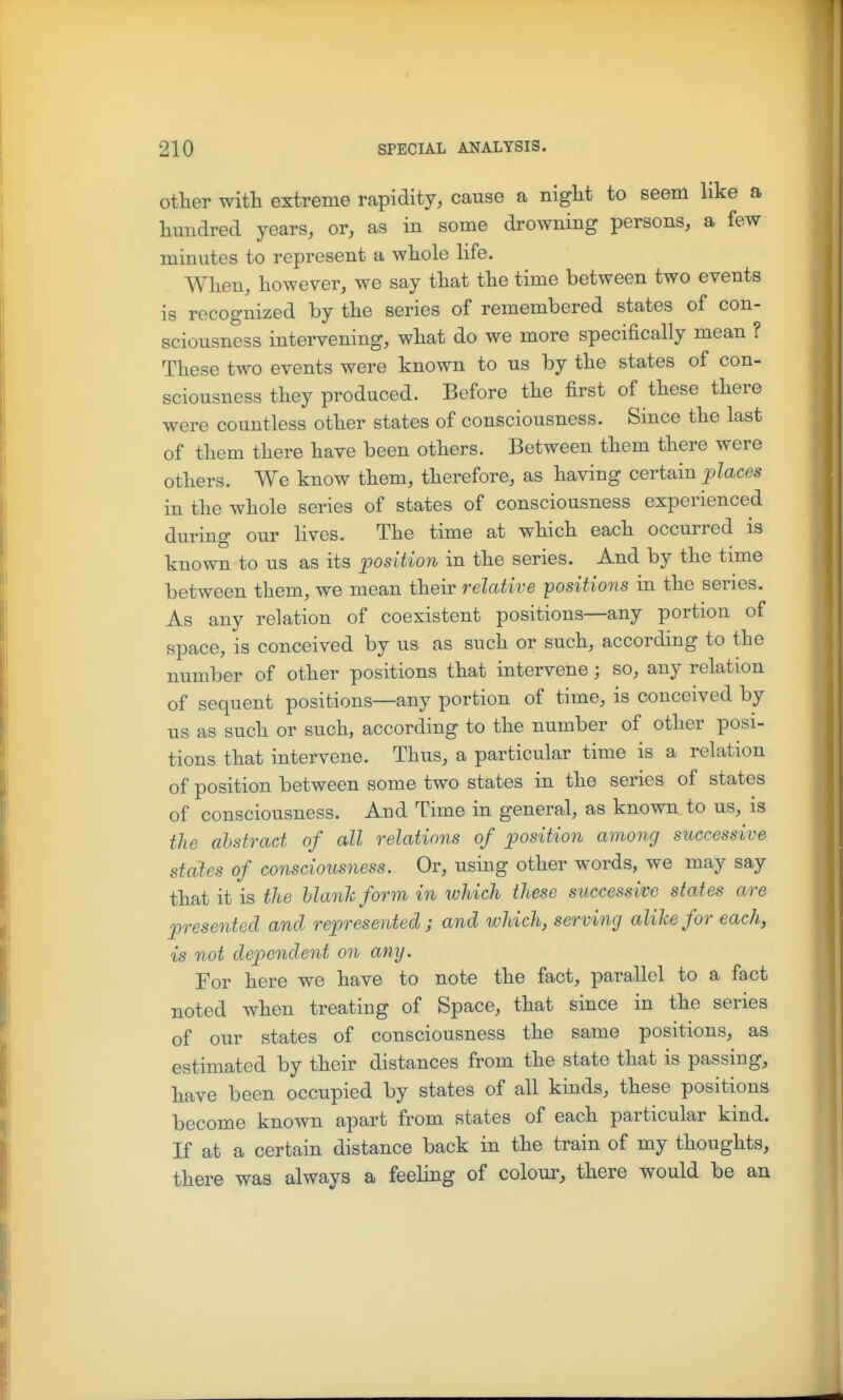 other with extreme rapidity, cause a night to seem like a hundred years, or, as in some drowning persons, a few minutes to represent a whole life. When, however, we say that the time between two events is recognized by the series of remembered states of con- sciousness intervening, what do we more specifically mean ? These two events were known to us by the states of con- sciousness they produced. Before the first of these there were countless other states of consciousness. Since the last of them there have been others. Between them there were others. We know them, therefore, as having certain places in the whole series of states of consciousness experienced during our lives. The time at which each occurred is known to us as its position in the series. And by the time between them, we mean their relative positions in the series. As any relation of coexistent positions—any portion of space, is conceived by us as such or such, according to the number of other positions that intervene; so, any relation of sequent positions—any portion of time, is conceived by us as such or such, according to the number of other posi- tions that intervene. Thus, a particular time is a relation of position between some two states in the series of states of consciousness. And Time in general, as known to us, is the abstract of all relations of position among successive states of consciousness. Or, using other words, we may say that it is the Uanhform in which these successive states are presented and represented; and which, serving alike for each, is not dependent on any. For here we have to note the fact, parallel to a fact noted when treating of Space, that since in the series of our states of consciousness the same positions, as estimated by their distances from the state that is passing, have been occupied by states of all kinds, these positions become known apart from states of each particular kind. If at a certain distance back in the train of my thoughts, there was always a feeling of colour, there would be an