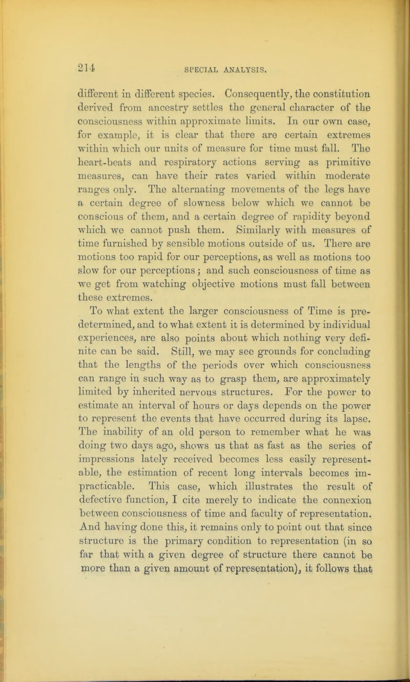 2U diflPerent in different species. Consequentlythe constitution derived from ancestry settles the general character of the consciousness within approximate limits. In our own case, for example, it is clear that there are certain extremes within which our units of measure for time must fall. The heart-beats and respiratory actions serving as primitive measures, can have their rates varied within moderate ranges only. The alternating movements of the legs have a certain degree of slowness below which we cannot be conscious of them, and a certain degree of rapidity beyond which we cannot push them. Similarly with measures of time furnished by sensible motions outside of us. There are motions too rapid for our perceptions, as well as motions too slow for our perceptions ; and such consciousness of time as we get from watching objective motions must fall between these extremes. To what extent the larger consciousness of Time is pre- determined, and to what extent it is determined by individual experiences, are also points about which nothing very defi- nite can be said. Still, we may see grounds for concluding that the lengths of the periods over which consciousness can range in such way as to grasp them, are approximately limited by inherited nervous structures. For the power to estimate an interval of hours or days depends on the power to represent the events that have occurred during its lapse. The inability of an old person to remember what he was doing two days ago, shows us that as fast as the series of impressions lately received becomes less easily represent- able, the estimation of recent long intervals becomes im- practicable. This case, which illustrates the result of defective function, I cite merely to indicate the connexion between consciousness of time and faculty of representation. And having done this, it remains only to point out that since structure is the primary condition to representation (in so far that with a given degree of structure there cannot be more than a given amount of representation), it follows that