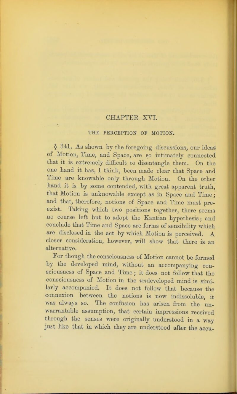 CHAPTEK XVI. THE PERCEPTION OF MOTION. § 841. As shown by tlie foregoing discussions^ our ideas of Motion^ Time,, and Space^ are so intimately connected that it is extremely difficult to disentangle tliem. On the one hand it has^ I think, been made clear that Space and Time are knowable only through Motion. On the other hand it is by some contended, with great apparent truth, that Motion is unknowable except as in Space and Time; and that, therefore, notions of Space and Time must pre- exist. Taking which two positions together, there seems no course left but to adopt the Kantian hypothesis; and conclude that Time and Space are forms of sensibility which are disclosed in the act by which Motion is perceived. A closer consideration, however, will show that there is an alternative. Eor though the consciousness of Motion cannot be formed by the developed mind, without an accompanying con- sciousness of Space and Time; it does not follow that the consciousness of Motion in the loideveloped mind is simi- larly accompanied. It does not follow that because the connexion between the notions is now indissoluble, it was always so. The confusion has arisen from the un- warrantable assumption, that certain impressions received through the senses were originally understood in a way just like that in which they are understood after the accu-