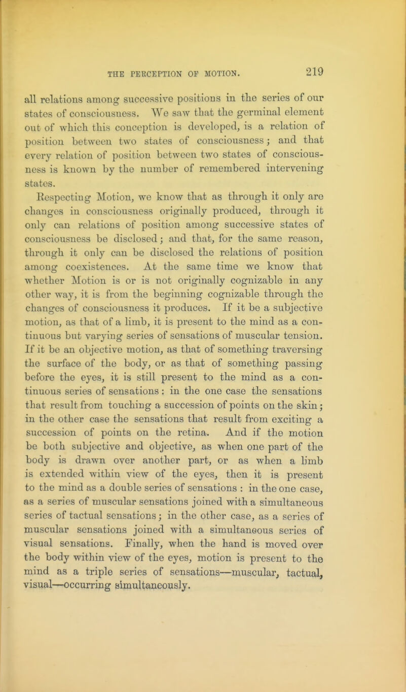 all relations among successive positions in tlie series of our states of consciousness. We saw that the germinal element out of which this conception is developed, is a relation of position between two states of consciousness; and that every relation of position between two states of conscious- ness is known by the number of remembered intervening states. Eespectiug Motion, we know that as through it only are changes in consciousness originally produced, through it only can relations of position among successive states of consciousness be disclosed; and that, for the same reason, through it only can be disclosed the relations of position among coexistences. At the same time we know that whether Motion is or is not originally cognizable in any other way, it is from the beginning cognizable through the changes of consciousness it produces. If it be a subjective motion, as that of a limb, it is present to the mind as a con- tinuous but varying series of sensations of muscular tension. If it be an objective motion, as that of something traversing the surface of the body, or as that of something passing before the eyes, it is still present to the mind as a con- tinuous series of sensations: in the one case the sensations that result from touching a succession of points on the skin; in the other case the sensations that result from exciting a succession of points on the retina. And if the motion be both subjective and objective, as when one part of the body is drawn over another part, or as when a limb is extended within view of the eyes, then it is present to the mind as a double series of sensations : in the one case, as a series of muscular sensations joined with a simultaneous series of tactual sensations; in the other case, as a series of muscular sensations joined with a simultaneous series of visual sensations. Finally, when the hand is moved over the body within view of the eyes, motion is present to the mind as a triple series of sensations—muscular, tactual, visual—occurring simultaneously.