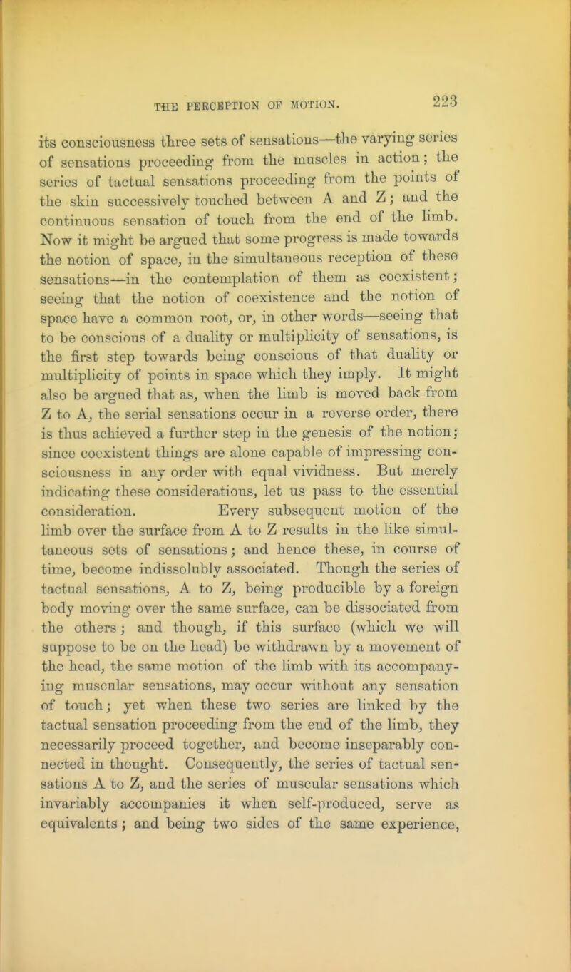 its consciousness tliree sets of sensations—the varying series of sensations proceeding from the muscles in action; the series of tactual sensations proceeding from the ponits of the skin successively touched between A and Z; and the continuous sensation of touch from the end of the limb. Now it might be argued that some progress is made towards the notion of space, in the simultaneous reception of these sensations—in the contemplation of them as coexistent; seeino- that the notion of coexistence and the notion of space have a common root, or, in other words—seeing that to be conscious of a duality or multiplicity of sensations, is the first step towards being conscious of that duality or multiplicity of points in space which they imply. It might also be argued that as, when the limb is moved back from Z to A, the serial sensations occur in a reverse order, there is thus achieved a further step in the genesis of the notion j since coexistent things are alone capable of impressing con- sciousness in any order with equal vividness. But merely indicating these considerations, let us pass to the essential consideration. Every subsequent motion of the limb over the surface from A to Z results in the like simul- taneous sets of sensations; and hence these, in course of time, become indissolubly associated. Though the series of tactual sensations, A to Z, being producible by a foreign body moving over the same surface, can be dissociated from the others; and though, if this surface (which we will suppose to be on the head) be withdrawn by a movement of the head, the same motion of the limb with its accompany- ing muscular sensations, may occur without any sensation of touch; yet when these two series are linked by the tactual sensation proceeding from the end of the limb, they necessarily proceed together, and become inseparably con- nected in thought. Consequently, the series of tactual sen- sations A to Z, and the series of muscular sensations which invariably accompanies it when self-produced, serve as equivalents ; and being two sides of the same experience,