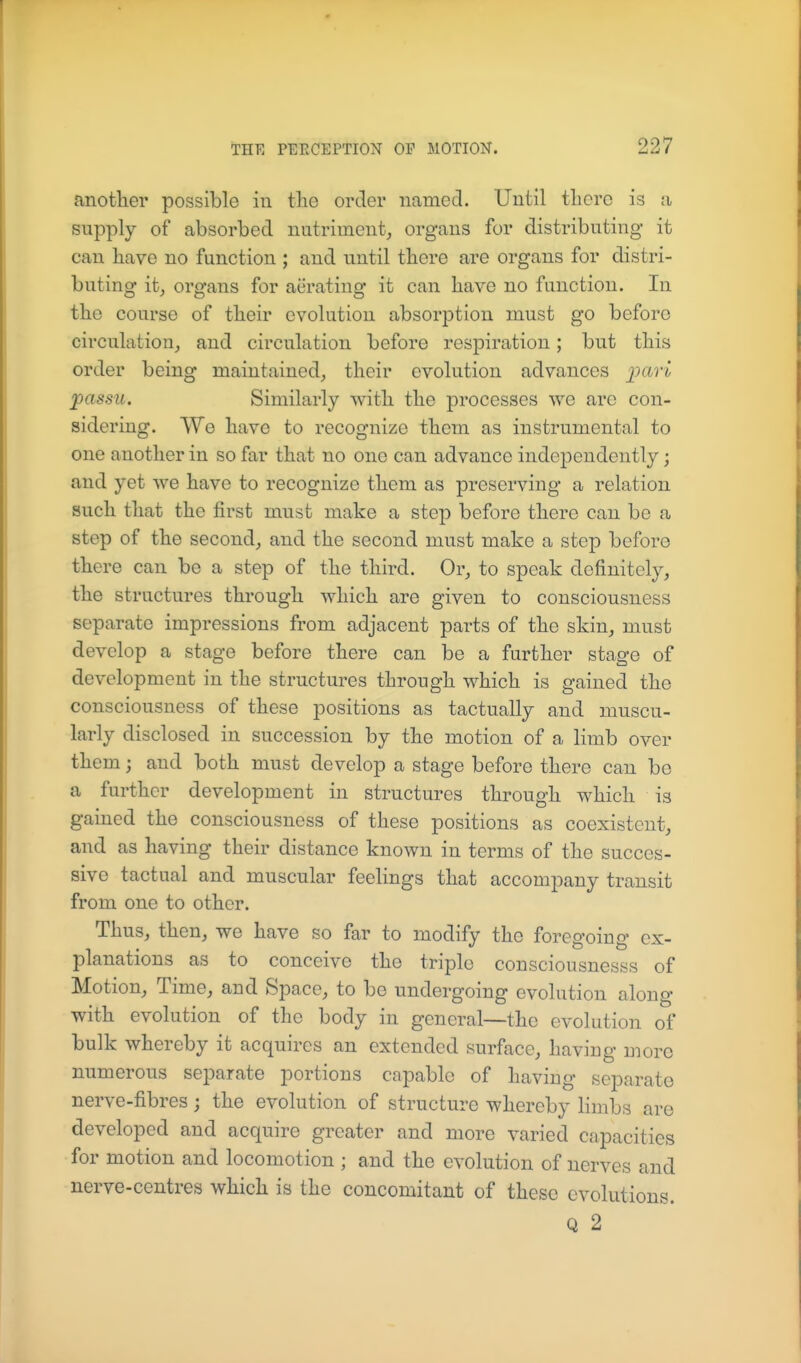 another possible in tlie order named. Until there is a supply of absorbed nutriment, organs for distributing it can have no function ; and until there are organs for distri- buting it, organs for aerating it can have no function. In the course of their evolution absorption must go before circulation, and circulation before respiration; but this order being maintained, their evolution advances j^ftri) passu. Similarly with the processes we are con- sidering. We have to recognize them as instrumental to one another in so far that no one can advance independently; and yet we have to recognize them as preserving a relation such that the first must make a step before there can be a step of the second, and the second must make a step before there can be a step of the third. Or, to speak definitely, the structures through which are given to consciousness separate impressions from adjacent parts of the skin, must develop a stage before there can be a further stage of development in the structures through which is gained the consciousness of these positions as tactually and muscu- larly disclosed in succession by the motion of a limb over them; and both must develop a stage before there can be a further development in structures through which is gained the consciousness of these positions as coexistent, and as having their distance known in terms of the succes- sive tactual and muscular feelings that accompany transit from one to other. Thus, then, we have so far to modify the foregoing ex- planations as to conceive the triple consciousnesss of Motion, Time, and Space, to be undergoing evolution along with evolution of the body in general—the evolution of bulk whereby it acquires an extended surface, having more numerous separate portions capable of having separate nerve-fibres; the evolution of structure whereby limbs are developed and acquire greater and more varied capacities for motion and locomotion ; and the evolution of nerves and nerve-centres which is the concomitant of these evolutions. Q 2