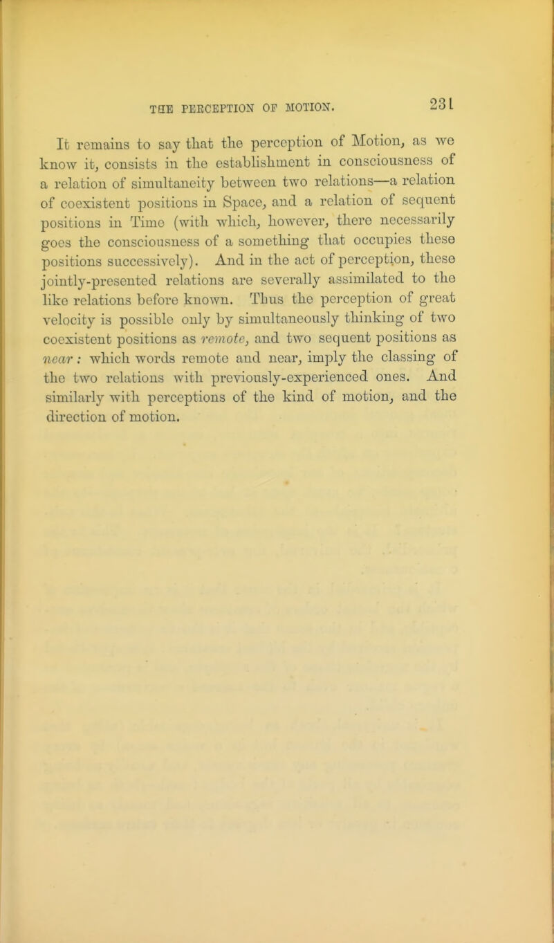 It remains to say that the perception of Motion, as we know it, consists in the establishment in consciousness of a relation of simultaneity between two relations—a relation of coexistent positions in Space, and a relation of sequent positions in Time (with which, however, there necessarily goes the consciousness of a something that occupies these positions successively). And in the act of perception, these jointly-presented relations are severally assimilated to the like relations before known. Thus the perception of great velocity is possible only by simultaneously thinking of two coexistent positions as remote, and two sequent positions as Qicar: which words remote and near, imply the classing of the two relations with previously-experienced ones. And similarly with perceptions of the kind of motion, and the direction of motion.