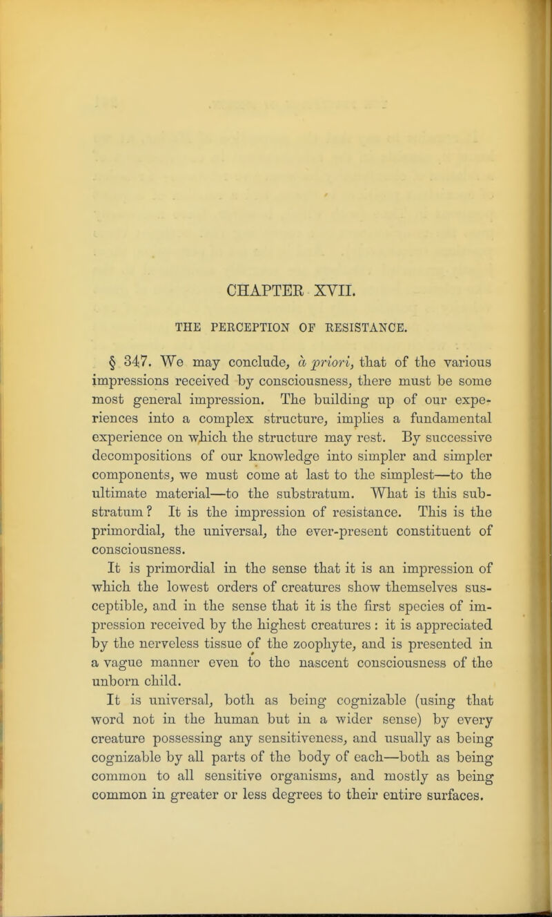 CHAPTER XVII. THE PERCEPTION OF RESISTANCE. § 347. We may conclude, a priori, that of the various impressions received by consciousness,, tliere must be some most general impression. The building up of our expe- riences into a complex structure, implies a fundamental experience on which the structure may rest. By successive decompositions of our knowledge into simpler and simpler components, we must come at last to the simplest—to the ultimate material—to the substratum. What is this sub- stratum ? It is the impression of resistance. This is the primordial, the universal, the ever-present constituent of consciousness. It is primordial in the sense that it is an impression of which the lowest orders of creatures show themselves sus- ceptible, and in the sense that it is the first species of im- pression received by the highest creatures : it is appreciated by the nerveless tissue of the zoophyte, and is presented in a vague manner even to the nascent consciousness of the unborn child. It is universal, both as being cognizable (using that word not in the human but in a wider sense) by every creature possessing any sensitiveness, and usually as being cognizable by all parts of the body of each—both as being common to all sensitive organisms, and mostly as being common in greater or less degrees to their entire surfaces.