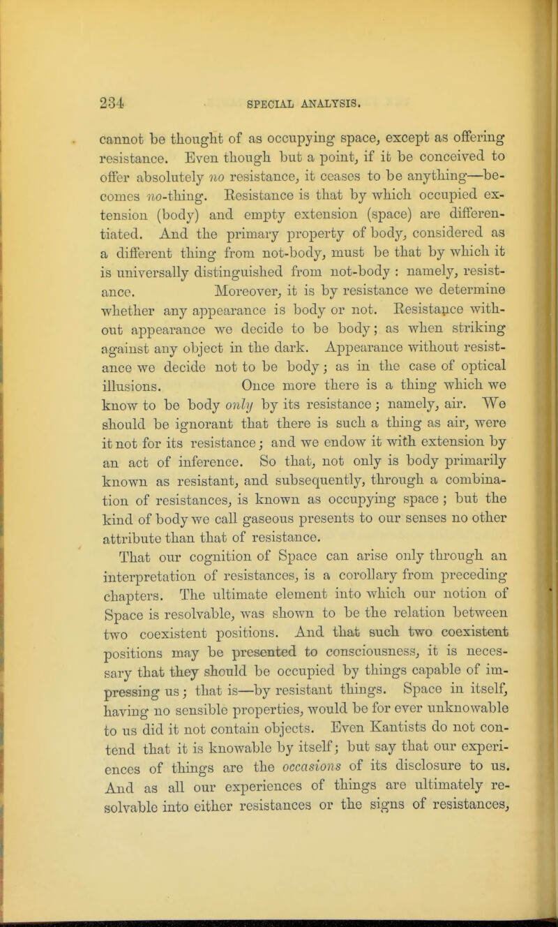 cannot be tliouglit of as occupying space^ except as offering resistance. Even tliongli but a pointy if it be conceived to offer absolutely no resistance^ it ceases to be any tiling—be- comes uo-tliing. Resistance is that by wliicli occupied ex- tension (body) and empty extension (space) are differen- tiated. And tlie primary property of body^ considered as a different thing from not-body^ must be that by which it is universally distinguished from not-body : namely, resist- ance. Moreover, it is by resistance we determine whether any appearance is body or not. Resistance with- out appearance we decide to be body; as when striking against any object in the dark. Appearance without resist- ance we decide not to be body; as in the case of optical illusions. Once more there is a thing which we know to be body only by its resistance; namely, air. We should be ignorant that there is such a thing as air, were it not for its resistance; and we endow it with extension by an act of inference. So that, not only is body primarily known as resistant, and subsequently, through a combina- tion of resistances, is known as occupying space ; but the kind of body we call gaseous presents to our senses no other attribute than that of resistance. That our cognition of Space can arise only through an interpretation of resistances, is a corollary from preceding- chapters. The ultimate element into which our notion of Space is resolvable, was shown to be the relation between two coexistent positions. And that such two coexistent positions may be presented to consciousness, it is neces- sary that they should be occupied by things capable of im- pressing us; that is—by resistant things. Space in itself, having no sensible properties, would be for ever unknowable to us did it not contain objects. Even Kantists do not con- tend that it is knowable by itself ; but say that our experi- ences of things are the occasions of its disclosure to us. And as all our experiences of things are ultimately re- solvable into either resistances or the signs of resistances,