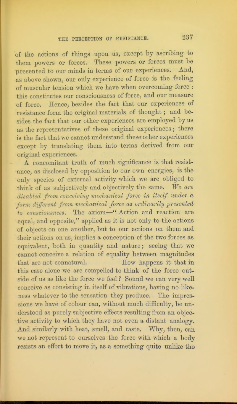 of the actions of things upon us, except by ascribing to tliem powers or forces. These powers or forces must be presented to our minds in terms of our experiences. And, as above shown, our only experience of force is the feeling of muscular tension which we have when overcoming force : this constitutes our consciousness of force, and our measure of force. Hence, besides the fact that our experiences of resistance form the original materials of thought; and be- sides the fact that our other experiences are employed by us as the representatives of these original experiences; there is the fact that we cannot understand these other experiences except by translating them into terms derived from our original experiences. A concomitant truth of much significance is that resist- ance, as disclosed by opposition to our own energies, is the only species of external activity which we are obliged to think of as subjectively and objectively the same. We are disabled from conceiving mechanical force in itself under a fonn different from mechanical force as ordinarily presented to consciousness. The axiom—'^Action and reaction are equal, and opposite, applied as it is not only to the actions of objects on one another, but to our actions on them and their actions on us, implies a conception of the two forces as equivalent, both in quantity and nature; seeing that we cannot conceive a relation of equality between magnitudes that are not connatural. How happens it that in this case alone we are compelled to think of the force out- side of us as like the force we feel ? Sound we can very well conceive as consisting in itself of vibrations, having no like- ness whatever to the sensation they produce. The impres- sions we have of colour can, without much difficulty, be un- derstood as purely subjective effects resulting from an objec- tive activity to which they have not even a distant analogy. And similarly with heat, smell, and taste. Why, then, can we not represent to ourselves the force with which a body resists an effort to move it, as a something quite unlike the