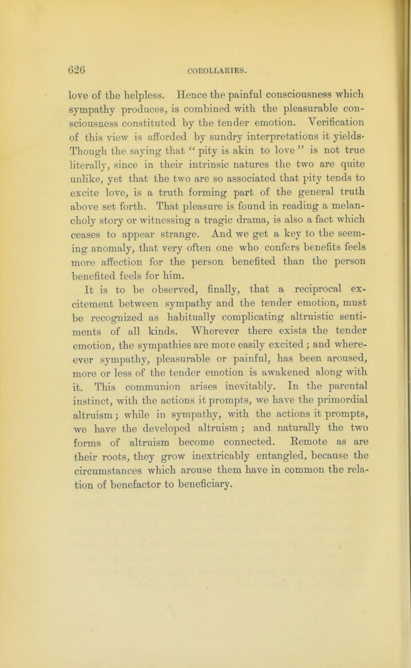 love of the lielpless. Hence the painful consciousness which sympathy produces, is combined with the pleasurable con- sciousness constituted by the tender emotion. Verification of this view is afforded by sundry interpretations it yields- Though the saying that  pity is akin to love  is not true literally J since in their intrinsic natures the two are quite unlike, yet that the two are so associated that pity tends to excite love, is a truth forming part of the general truth above set forth. That pleasure is found in reading a melan- choly story or witnessing a tragic drama, is also a fact which ceases to appear strange. And we get a key to the seem- ing anomaly, that very often one who confers benefits feels more affection for the person benefited than the person benefited feels for him. It is to be observed, finally, that a reciprocal ex- citement between sympathy and the tender emotion, must be recognized as habitually complicating altruistic senti- ments of all kinds. Wherever there exists the tender emotion, the sympathies are more easily excited; and where- ever sympathy, pleasurable or painful, has been aroused, more or less of the tender emotion is awakened along with it. This communion arises inevitably. In the parental instinct, with the actions it prompts, we have the primordial altruism; while in sympathy, with the actions it prompts, we have the developed altruism; and naturally the two forms of altruism become connected. Remote as are their roots, they grow inextricably entangled, because the circumstances which arouse them have in common the rela- tion of benefactor to beneficiary.