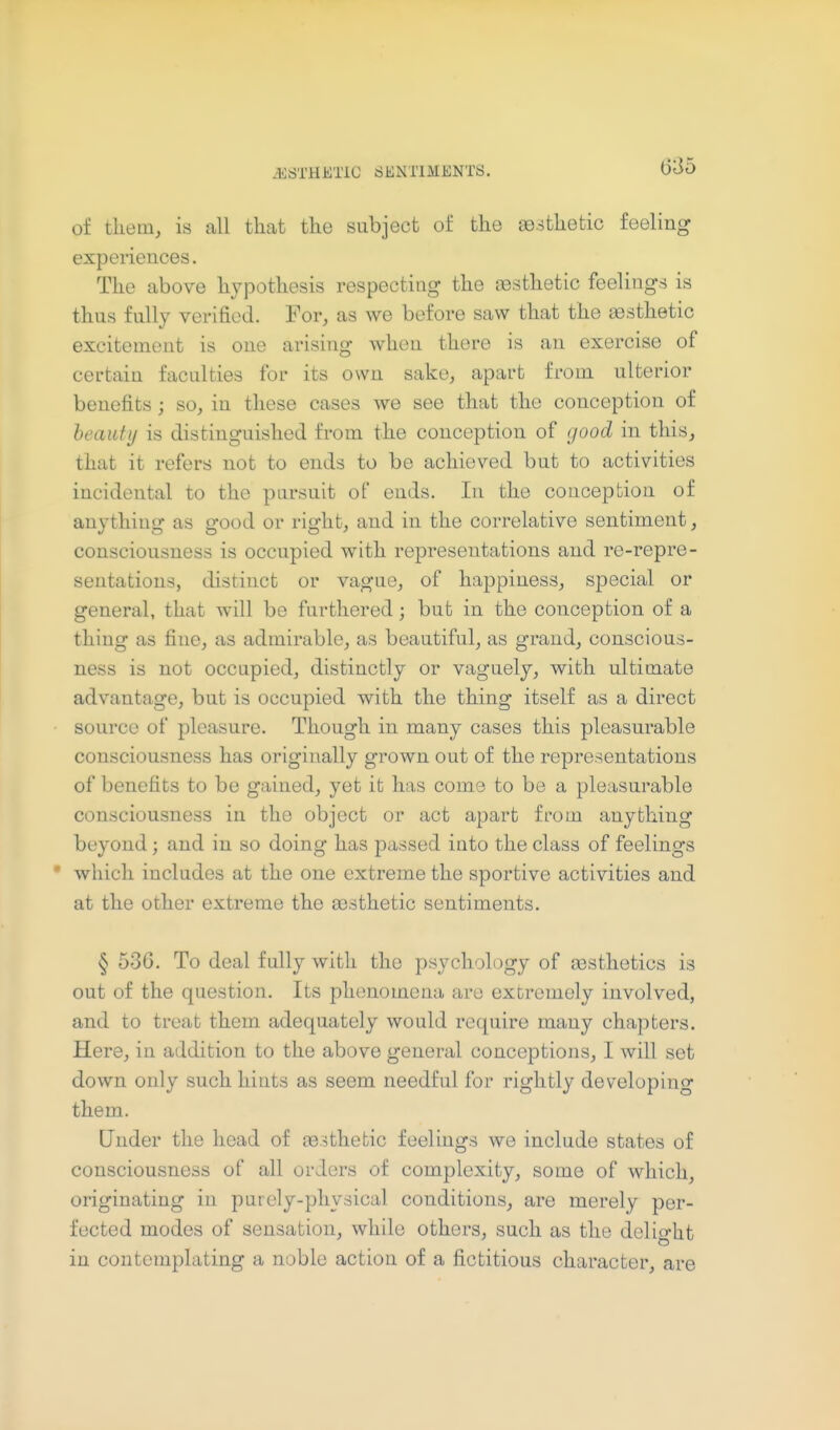 of them, is all that the subject of the ao.sthetic feeling experiences. The above hypothesis respecting the aesthetic feelings is thus fully verified. For, as we before saw that the aesthetic excitement is one arising when there is an exercise of certain faculties for its own sake, apart from ulterior benefits; so, in these cases we see that the conception of beauty is distinguished from the conception of good in this, that it refers not to ends to be achieved but to activities incidental to the pursuit of ends. In the conception of anything as good or right, and in the correlative sentiment, consciousness is occupied with representations and re-repre- sentations, distinct or vague, of happiness, special or general, that will be furthered; but in the conception of a thing as fine, as admirable, as beautiful, as grand, conscious- ness is not occupied, distinctly or vaguely, with ultimate advantage, but is occupied with the thing itself as a direct source of pleasure. Though in many cases this pleasurable consciousness has originally grown out of the representations of benefits to be gained, yet it has come to be a pleasurable consciousness in the object or act apart from anything beyond j and in so doing has passed into the class of feelings • which includes at the one extreme the sportive activities and at the other extreme the ajsthetic sentiments. § 536. To deal fully with the psychology of gesthetics is out of the question. Its phenomena are extremely involved, and to treat them adequately would require many chapters. Here, in addition to the above general conceptions, I will set down only such hints as seem needful for rightly developing them. Under the head of CB.:ithetic feelings we include states of consciousness of all orders of complexity, some of which, originating in purely-physical conditions, are merely per- fected modes of sensation, while others, such as the delight in contemplating a noble action of a fictitious character, are
