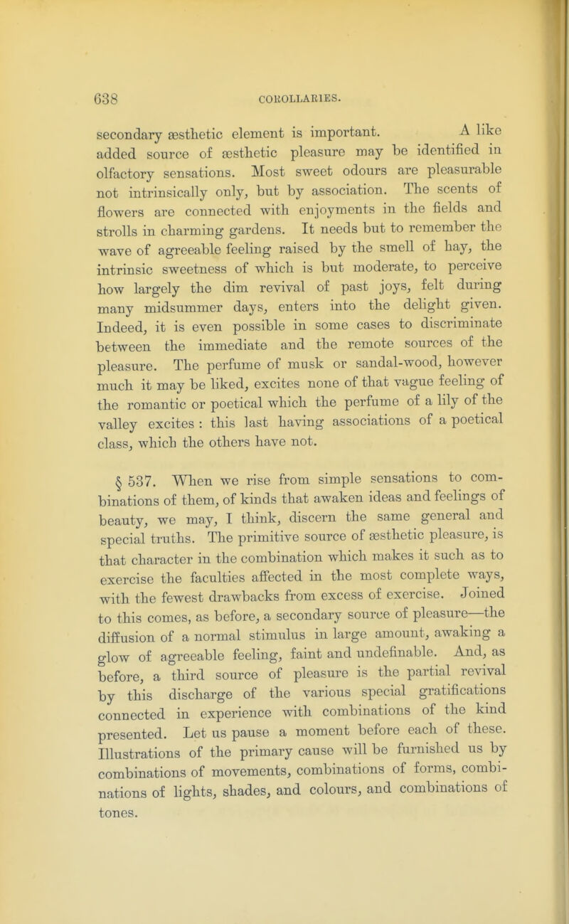 secondary aesthetic element is important. A like added source of aesthetic pleasure may be identified in olfactory sensations. Most sweet odours are pleasurable not intrinsically only, but by association. The scents of flowers are connected with enjoyments in the fields and strolls in charming gardens. It needs but to remember the wave of agreeable feeling raised by the smell of hay, the intrinsic sweetness of which is but moderate, to perceive how largely the dim revival of past joys, felt during many midsummer days, enters into the dehght given. Indeed, it is even possible in some cases to discriminate between the immediate and the remote sources of the pleasure. The perfume of musk or sandal-wood, however much it may be liked, excites none of that vague feeling of the romantic or poetical which the perfume of a lily of the valley excites : this last having associations of a poetical class, which the others have not. § 537. When we rise from simple sensations to com- binations of them, of kinds that awaken ideas and feelings of beauty, we may, I think, discern the same general and special truths. The primitive source of assthetic pleasure, is that character in the combination which makes it such as to exercise the faculties affected in the most complete ways, with the fewest drawbacks from excess of exercise. Joined to this comes, as before, a secondary source of pleasure—the diffusion of a normal stimulus in large amount, awaking a glow of agreeable feeling, faint and undefinable. And, as before, a third source of pleasure is the partial revival by this discharge of the various special gratifications connected in experience with combinations of the kmd presented. Let us pause a moment before each of these. Illustrations of the primary cause will be furnished us by combinations of movements, combinations of forms, combi- nations of lights, shades, and colours, and combinations of tones.