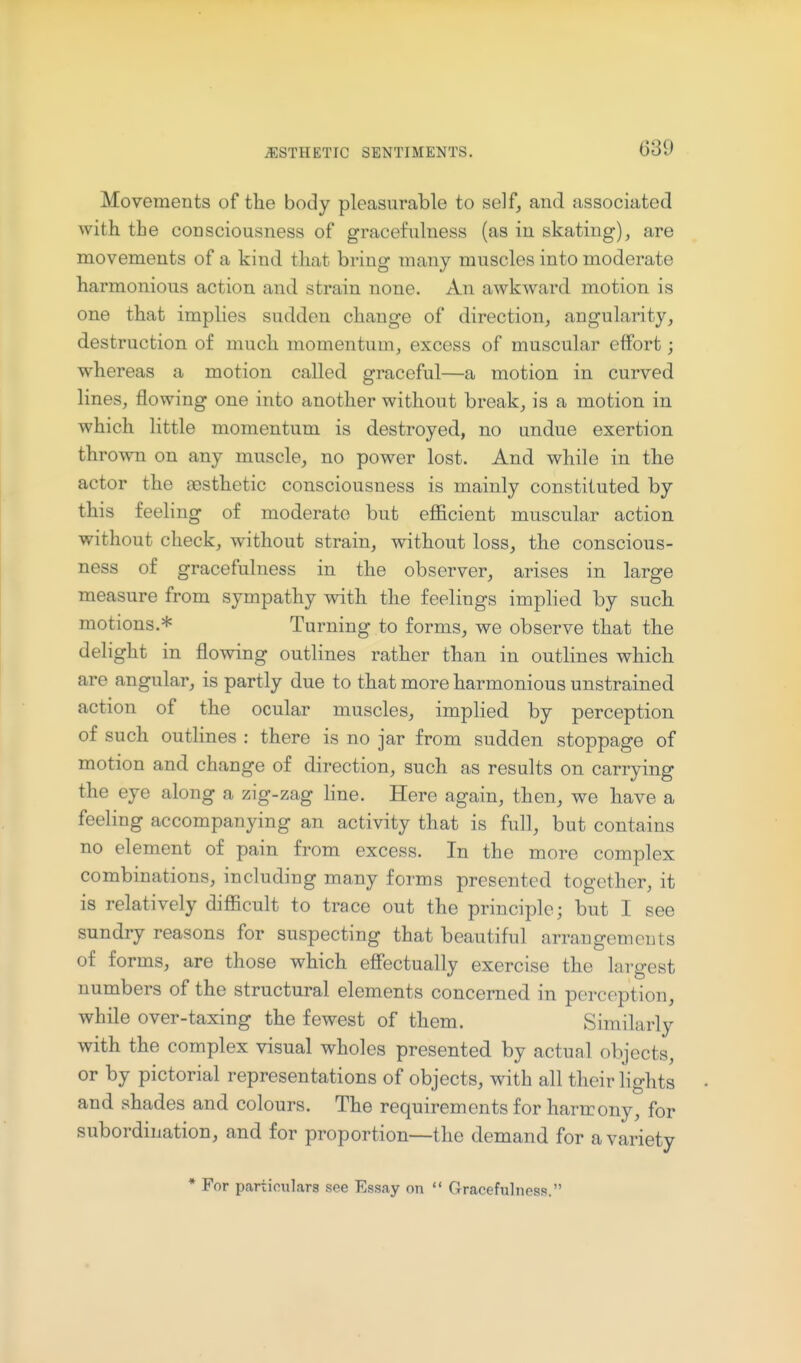 Movements of the body pleasurable to self, and associated with the consciousness of gracefulness (as in skating), are movements of a kind that bring many muscles into moderate harmonious action and strain none. An aAvkward motion is one that implies sudden change of direction, angularity, destruction of much momentum, excess of muscular effort; whereas a motion called graceful—a motion in curved lines, flowing one into another without break, is a motion in which little momentum is destroyed, no undue exertion thrown on any muscle, no power lost. And while in the actor the aesthetic consciousness is mainly constituted by this feeling of moderate but efficient muscular action without check, without strain, without loss, the conscious- ness of gracefulness in the observer, arises in large measure from sympathy with the feelings implied by such motions.* Turning to forms, we observe that the delight in flowing outlines rather than in outlines which are angular, is partly due to that more harmonious unstrained action of the ocular muscles, implied by perception of such outhnes : there is no jar from sudden stoppage of motion and change of direction, such as results on carrying the eye along a zig-zag line. Here again, then, we have a feeling accompanying an activity that is full, but contains no element of pain from excess. In the more complex combinations, including many forms presented together, it is relatively difficult to trace out the principle; but I see sundry reasons for suspecting that beautiful arrangements of forms, are those which effectually exercise the largest numbers of the structural elements concerned in perception, while over-taxing the fewest of them. Similarly with the complex visual wholes presented by actual objects, or by pictorial representations of objects, with all their lights and shades and colours. The requirements for harmony, for subordination, and for proportion—the demand for a variety * For particulars see Essay on  Gracefulness.