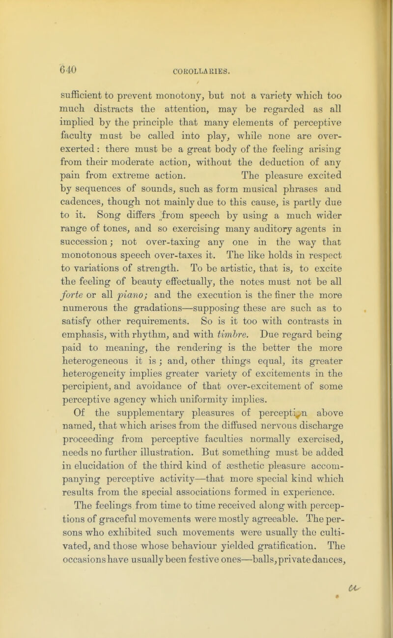 COROLLA lllES. sufficient to prevent monotony, but not a variety wliicli too much distracts the attention, may be regarded as all implied by the principle that many elements of perceptive faculty must be called into play, while none are over- exerted : there must be a great body of the feeling arising from their moderate action, without the deduction of any pain from extreme action. The pleasure excited by sequences of sounds, such as form musical phrases and cadences, though not mainly due to this cause, is partly due to it. Song differs irom speech by using a much wider range of tones, and so exercising many auditory agents in succession; not over-taxing any one in the way that monotonous speech over-taxes it. The like holds in respect to variations of strength. To be artistic, that is, to excite the feeling of beauty effectually, the notes must not be all forte or all piano; and the execution is the finer the more numerous the gradations—supposing these are such as to satisf}'' other requirements. So is it too with contrasts in emphasis, with rhythm, and with timbre. Due regard being paid to meaning, the rendering is the better the more heterogeneous it is; and, other things equal, its greater heterogeneity implies greater variety of excitements in the percipient, and avoidance of that over-excitement of some perceptive agency which uniformity implies. Of the supplementary pleasures of perception above named, that which arises from the diffused nervous discharge proceeding from perceptive faculties normally exercised, needs no further illustration. But something must be added in elucidation of the third kind of aesthetic pleasure accom- panying perceptive activity—that more special kind which results from the special associations formed in experience. The feelings from time to time received along with percep- tions of graceful movements were mostly agreeable. The per- sons who exhibited such movements were usually the culti- vated, and those whose behaviour yielded gratification. The occasions have usually been festive ones—balls, private dances. •