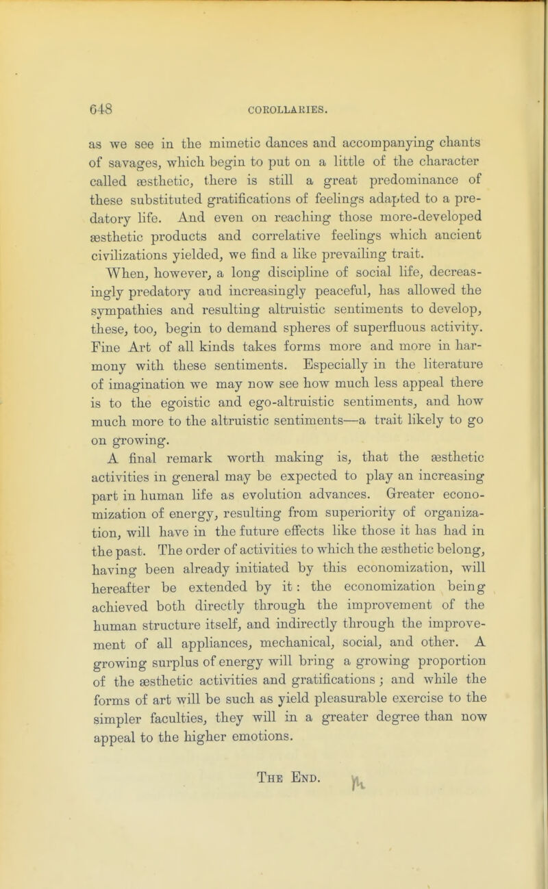 as we see in tlie mimetic dances and accompanying chants of savages, whicli begin to put on a little of tlie character called sestlietic, there is still a great predominance of these substituted gratifications of feelings adapted to a pre- datory life. And even on reaching those more-developed sesthetic products and correlative feelings which ancient civilizations yielded, we find a like prevailing trait. When, however, a long discipline of social life, decreas- ingly predatory and increasingly peaceful, has allowed the svmpathies and resulting altruistic sentiments to develop, these, too, begin to demand spheres of superfluous activity. Fine Art of all kinds takes forms more and more in har- mony with these sentiments. Especially in the literature of imagination we may now see how much less appeal there is to the egoistic and ego-altruistic sentiments, and how much more to the altruistic sentiments—a trait likely to go on growing. A final remark worth making is, that the a3sthetic activities in general may be expected to play an increasing part in human life as evolution advances. Greater econo- mization of energy, resulting from superiority of organiza- tion, will have in the future effects like those it has had in the past. The order of activities to which the sesthetic belong, having been already initiated by this economization, will hereafter be extended by it: the economization being achieved both directly through the improvement of the human structure itself, and indirectly through the improve- ment of all appliances, mechanical, social, and other. A growing surplus of energy will bring a growing proportion of the sesthetic activities and gratifications ; and while the forms of art will be such as yield pleasurable exercise to the simpler faculties, they will in a greater degree than now appeal to the higher emotions. The End.