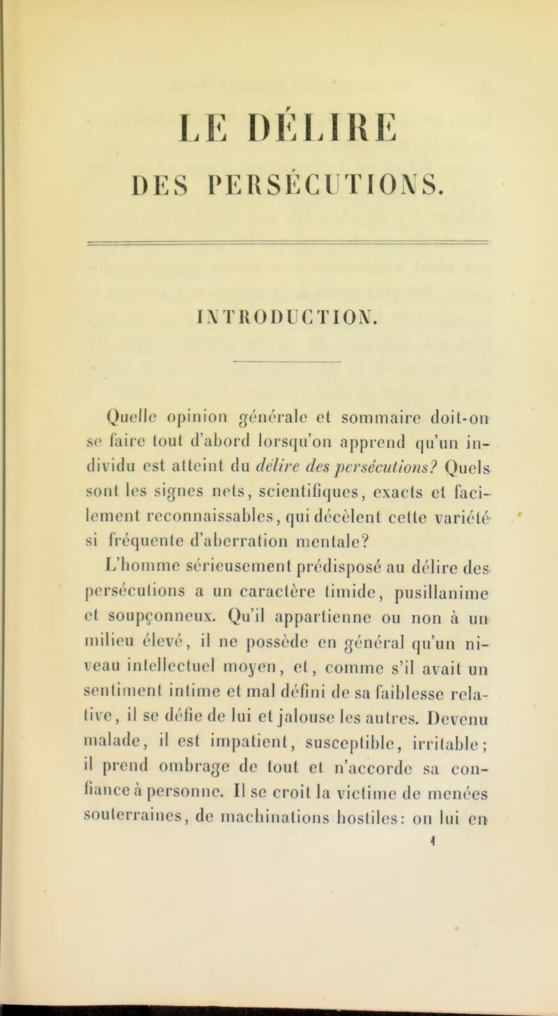 DES PERSÉCUTIONS. INTRODUCTION. Quelle opinion générale et sommaire doit-on se tiiire tout d'abord lorsqu'on apprend qu'un in- dividu est atteint du délire des persécutions? Quels sont les signes nets, scientifiques, exacts et faci- lement reconnaissables, qui décèlent cette variété si fréquente d'aberration mentale? L'homme sérieusement prédisposé au délire des perséculions a un caractère timide, pusillanime et soupçonneux. Qu'il appartienne ou non à un milieu élevé, il ne possède en général qu'un ni- veau intellectuel moyen, et, comme s'il avait un sentiment intime et mal défini de sa faiblesse rela- tive, il se défie de lui et jalouse les autres. Devenu malade, il est impatient, susceptible, irrilable; il prend ombrage de tout et n'accorde sa con- fiance à personne. Il se croit la victime de menées souterraines, de machinations hostiles: on lui ei>