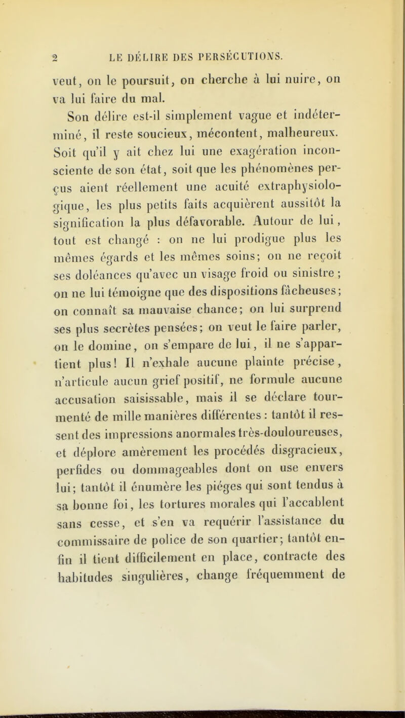 veut, on le poursuit, on cherche à lai nuire, on va lui faire du mal. Son délire est-il simplement vague et indéter- miné, il reste soucieux, mécontent, malheureux. Soit qu'il y ait chez lui une exagération incon- sciente de son état, soit que les phénomènes per- çus aient réellement une acuité extraphysiolo- gique, les plus petits faits acquièrent aussitôt la signification la plus défavorable. Autour de lui, tout est changé : on ne lui prodigue plus les mêmes égards et les mêmes soins; on ne reçoit ses doléances qu'avec un visage froid ou sinistre ; on ne lui témoigne que des dispositions fâcheuses; on connaît sa mauvaise chance; on lui surprend ses plus secrètes pensées; on veut le faire parler, on le domine, on s'empare de lui, il ne s'appar- tient plus! Il n'exhale aucune plainte précise, n'articule aucun grief positif, ne formule aucune accusation saisissable, mais il se déclare tour- menté de mille manières différentes : tantôt il res- sent des impressions anormales très-douloureuses, et déplore amèrement les procédés disgracieux, perfides ou dommageables dont on use envers lui; tantôt il énumère les pièges qui sont tendus à sa bonne foi, les tortures morales qui l'accablent sans cesse, et s'en va requérir l'assistance du commissaire de police de son quartier; tantôt en- fin il tient difficilement en place, contracte des haljitudes singulières, change fréquemment de