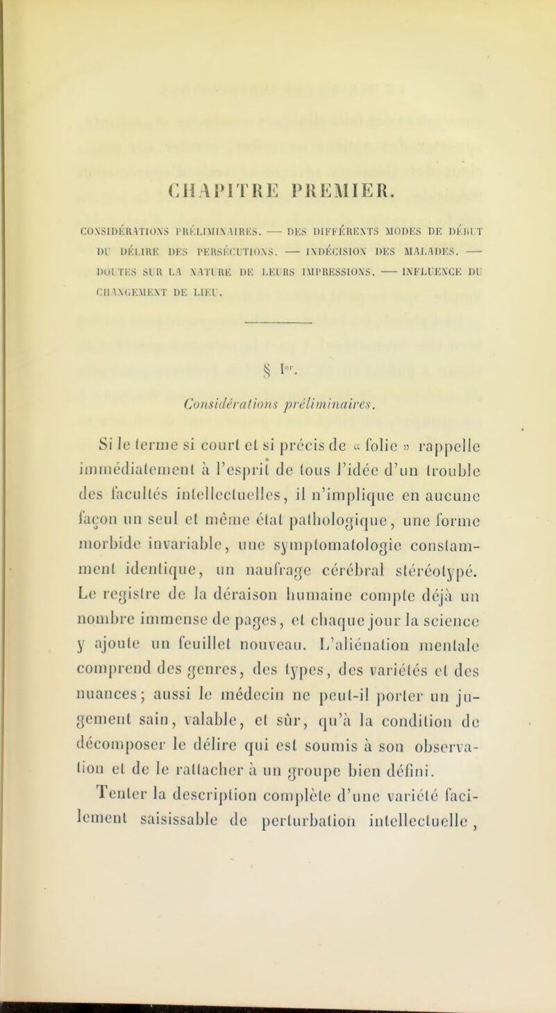 CHAl»ITRE PREAIIER. COXSIDKRATIO.XS PRKLIMIXAlRliS. —- DKS DIli-FKRKXTS MODES UK DKlil T Dr DKl.IRK DKS l'KRSKCUTIO.VS. IXDKCISIOX DKS MALADES. DOI TKS SIK \..\ XATL RK DK l.KURS IMl'RESSIOiXS. liXFLUEXCE DL' CIIAXGEMEXT DE LIKl . Considérai ions préliminaires. Si Je lernie si court el si précis de « folie » rappelle iiiiniédialeiiieul à l'esprit de tous l'idée d'un (rouble des facultés intellectuelles, il n'implique en aucune façon un seul et même état pathologique, une forme morbide invariable, une symptomatologie constam- ment identique, un naufrage cérébral stéréotypé. Le registre de la déraison humaine compte déjà un nombre immense de pages, et ciiaque jour la science y ajoute un feuillet nouveau. L'aliénation mentale comprend des genres, des types, des variétés cl des nuances; aussi le médecin ne peut-il j)orler un ju- gement sain, valable, el sûr, qu'à la condition de décomposer le délire qui est soumis à son observa- lion el de le rattacher à un groupe bien défini. Tenter la description complète d'une variété faci- lement saisissable de perturbation intellectuelle,