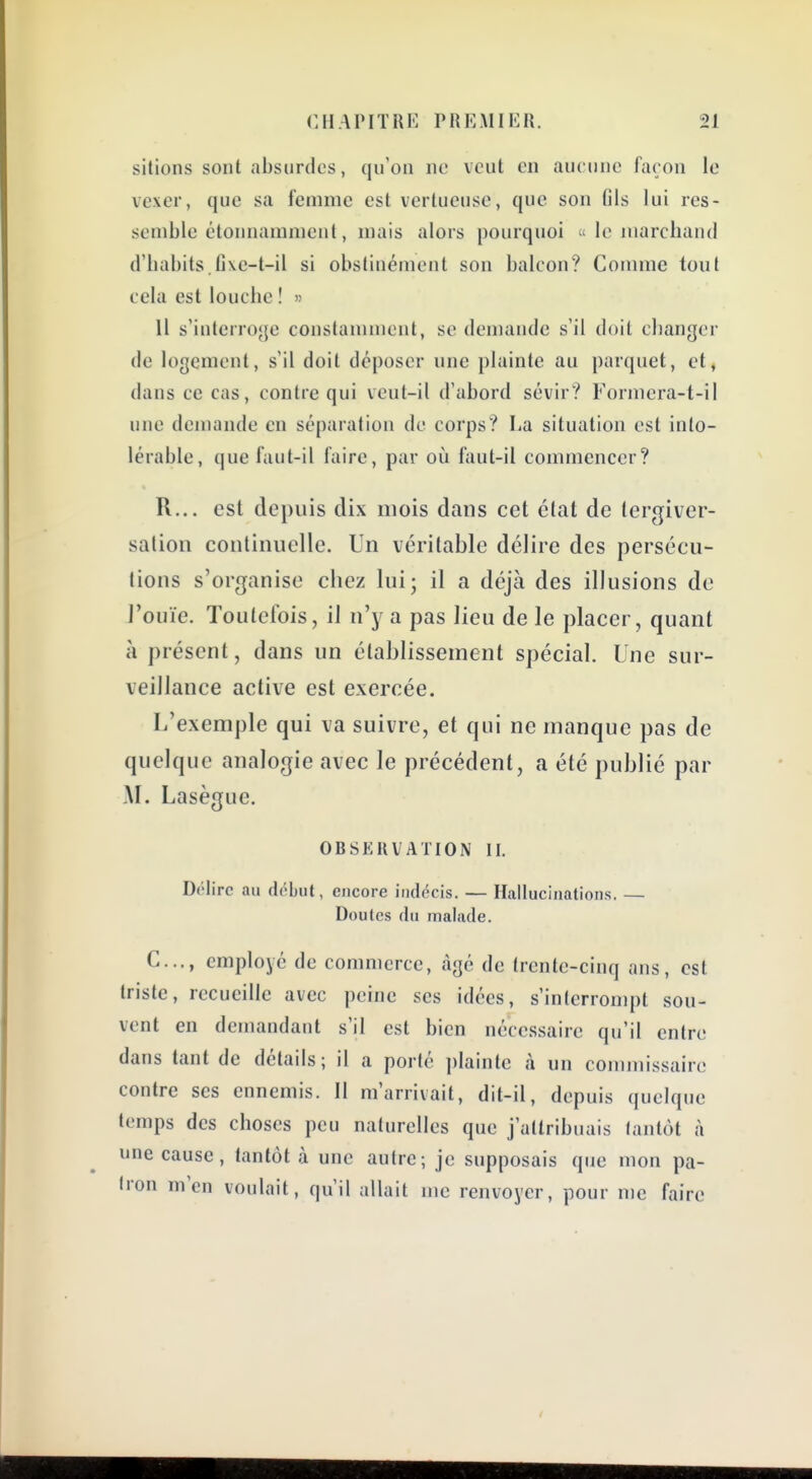 sitions sont absurdes, qu'on ne veut en aucune façon le vexer, que sa femme est vertueuse, que son fils lui res- semble étonnamment, mais alors pourquoi  le marchand d'habits.fi\e-t-il si obstinément son balcon? Comme tout cela est louche ! » 11 s'interroge constannnent, se demande s'il doit changer de logement, s'il doit déposer une plainte au parquet, et, dans ce cas, contre qui veut-il d'abord sévir? Formera-t-il une demande en séparation de corps? La situation est into- lérable, que faut-il faire, par oiî faut-il commencer? R... est depuis dix mois dans cet état de tergivcr- salion continuelle. Un véritable délire des persécu- tions s'organise chez lui; il a déjà des illusions de J'ouïe. Toutefois, il n'y a pas lieu de le placer, quant à présent, dans un établissement spécial. Une sur- veillance active est exercée. L'exemple qui va suivre, et qui ne manque pas de quelque analogie avec le précédent, a été publié par -M. Lasègue. OBSERVATION II. Drlirc au début, encore indécis. — Hallucinations. — Doutes du malade. C..., employé de commerce, âgé de trente-cinq ans, est triste, recueille avec peine ses idées, s'interrompt sou- vent en demandant s'il est bien nécessaire qu'il entre dans tant de détails; il a porté ])lainte à un commissaire contre ses ennemis. Il m'arrivait, dit-il, depuis quelque temps des choses peu naturelles que j'attribuais tantôt à une cause, tantôt à une autre; je supposais que mon pa- tron m'en voulait, qu'il allait me renvoyer, pour me faire