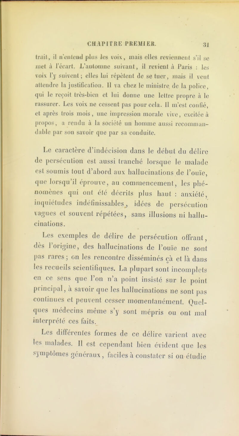 trait, il n'cnleud plus les voi\, mais elles reviennent s'il se met à l'écart. L'automne suivant, il revient à Paris : les voix l'y suivent; elles lui répètent de se tuer, mais il veut altenilre la justification. 11 va chez le ministre de la police, qui le reçoit très-bien et lui donne une lettre propre à le rassurer. Les voix ne cessent pas pour cela. 11 m'est confié, et après trois mois, une impression morale vive, excitée à pro[)os, a rendu à la société un homme aussi recomman- dahle par son savoir que par sa conduite. Le caractère d'indécision dans le début du délire de persécution est aussi tranché lorsque le malade est soumis tout d'abord aux hallucinations de l'ouïe, que lorsqu'il éprouve, au commencement, les phé- nomènes qui ont élc décrits plus haut : anxiété, inquiétudes indéfinissables, idées de persécution vagues et souvent répétées, sans illusions ni hallu- cinations. Les exemples de délire de persécution offrant, dès l'origine, des hallucinations de l'ouïe ne sont |)as rares ; on les rencontre disséminés cà et là dans les recueils scientifiques. La plupart sont incomplets en ce sens que l'on n'a point insisté sur le point principal, à savoir que les hallucinations ne sont pas continues et peuvent cesser momentanément. Quel- ques médecins même s'y sont mépris ou ont mal interprété ces laits. Les différentes formes de ce délire varient avec les malades. Il est cependant bien évident que les symptômes généraux, faciles à constater si on étudie