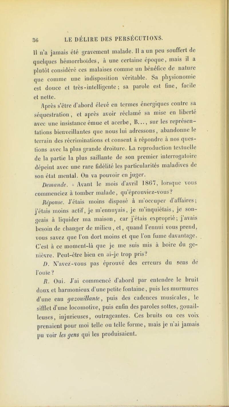 U n'a jamais été gravement malade. Il a un peu souffert de quelques hémorrhoides, à une certaine époque, mais il a plutôt considéré ces malaises comme un bénéfice de nature que comme une indisposition véritable. Sa physionomie est douce et très - intelligente ; sa parole est Gne, facile et nette. Après s'être d'abord élevé en termes énergiques contre sa séquestration, et après avoir réclamé sa mise en liberté avec une insistance émue et acerbe, B..., sur les représen- tations bienveillantes que nous lui adressons, abandonne le terrain des récriminations et consent à répondre à nos ques- tions avec la plus grande droiture. La reproduction textuelle de la partie la plus saillante de son premier interrogatoire dépeint avec une rare ûdélité les particularités maladives de son état mental. On va pouvoir en juger. Demande.  Avant le mois d'avril 1867, lorsque vous commenciez à tomber malade, qu'éprouviez-vous? Réponse. J'étais moins disposé à m'occuper d'affaires; j'étais moins actif, je m'ennuyais, je m'inquiétais, je son- geais à liquider ma maison, car j'étais exproprié ; j'avais besoin de changer de milieu, et, quand l'ennui vous prend, vous savez que l'on dort moins et que Ton fume davantage. C'est à ce moment-là que je me suis mis k boire du ge- nièvre. Peut-être bien en ai-je trop pris? D. N'avez'-vous pas éprouvé des erreurs du sens de l'ouïe ? R. Oui. J'ai commencé d'abord par entendre le bruit doux et harmonieux d'une petite fontaine, puis les murmures d'une eau gazouillante, puis des cadences musicales, le sifflet d'une locomotive, puis enfin des paroles sottes, gouail- leuses, injurieuses, outrageantes. Ces bruits ou ces voix prenaient pour moi telle ou telle forme, mais je n'ai jamais pu voir les gens qui les produisaient.