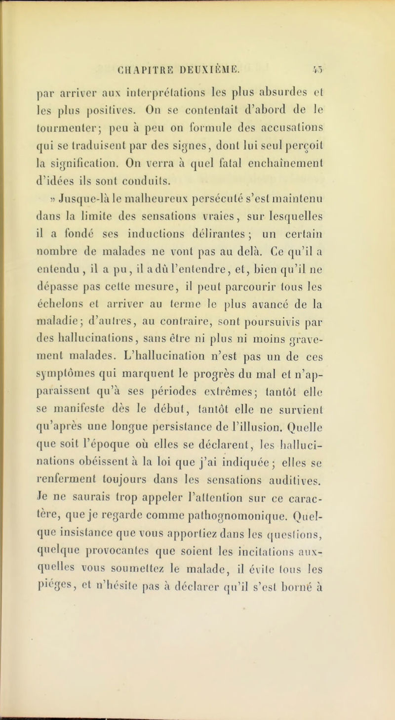 par arriver aux interprélations les plus absurdes et les plus positives. On se conlenlait d'abord de le tourmenter; peu à peu on Ibrmule des accusations qui se traduisent par des siynes, dont lui seul perçoit la signification. On verra à quel iatal encliainement d'idées ils sont conduits. » Jusque-là le malheureux persécuté s'est maintenu dans la limite des sensations vraies, sur lesquelles il a Coudé ses inductions délirantes ; un certain nombre de malades ne vont pas au delà. Ce qu'il a entendu , il a pu, il adù l'entendre, et, bien qu'il ne dépasse pas celle mesure, il peut parcourir tous les échelons et arriver au terme le plus avancé de la maladie; d'autres, au contraire, sont poursuivis par des hallucinations, sans être ni plus ni moins grave- ment malades. L'hallucination n'est pas un de ces symptômes qui marquent le progrès du mal et n'ap- paraissent qu'à ses périodes extrêmes; tantôt elle se manifeste dès le début, tantôt elle ne survient qu'après une longue persistance de l'illusion. Quelle que soit l'époque où elles se déclarent, les halluci- nations obéissent à la loi que j'ai indiquée; elles se renferment toujours dans les sensations auditives. Je ne saurais trop appeler l'attention sur ce carac- tère, que je regarde comme pathognomonique. Quel- que insistance que vous apportiez dans les (|ueslions, quelque provocantes que soient les incitations aux- quelles vous soumettez le malade, il évite Ions les pièges, et nliésile pas à déclarer qu'il s'est borné à