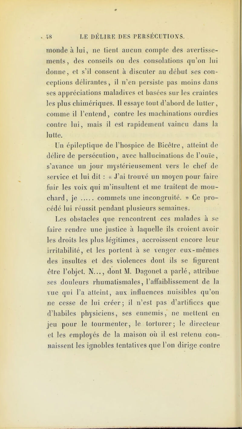 nioiuleàlui, ne lient aucun comple des avertisse- ments, des conseils ou des consolations qu'on lui donne, et s'il consent à discuter au début ses con- ceptions délirantes, il n'en persiste pas moins dans ses appréciations maladives et basées sur les craintes les plus cbimériques. Il essaye tout d'abord de lutter, comme il l'entend, contre les macbiualions ourdies contre lui, mais il est rapidement vaincu dans la lutte. Un cpileptique de l'hospice de Bicêtre, atteint de délire de persécution, avec hallucinations de l'ouïe, s'avance un jour mystérieusement vers le chef de service et lui dit : « J'ai trouvé un moyen pour faire fuir les voix qui m'insultent et me traitent de mou- chard, je commets une incongruité, « Ce pro- cédé lui réussit pendant plusieurs semaines. Les obstacles que rencontrent ces malades à se faire rendre une justice à laquelle ils croient avoir les droits les plus légitimes, accroissent encore leur irritabilité, et les portent à se venger eux-mêmes des insultes et des violences dont ils se figurent être l'objet. N..., dont M. Dagonet a parlé, attribue ses douleurs rhumatismales, l'affaiblissement de la vue qui l'a atteint, aux influences nuisibles qu'on ne cesse de lui créer; il n'est pas d'artifices que d'habiles physiciens, ses ennemis, ne mettent en jeu pour le tourmenter, le torturer; le directeur et les employés de la maison où il est retenu con- naissent les ignobles tentatives que l'on dirige contre