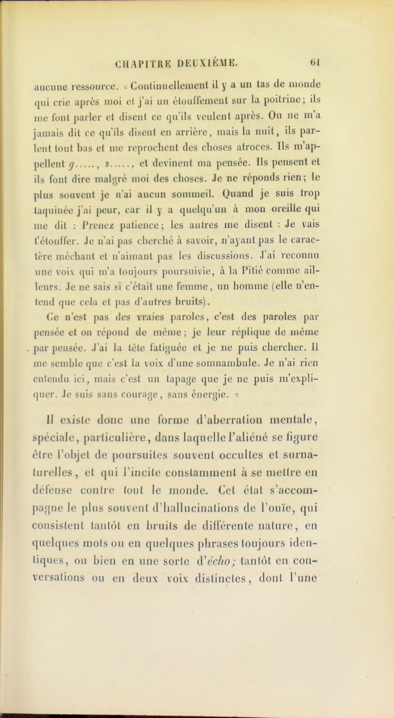 aucune ressource. ^ Conlinuellcmcnt il y a un tas de monde qui crie après moi cl j'ai un clourfemcnt sur la poitrine; ils me font parler et disent ce qu'ils veulent après. On ne m'a jamais dit ce qu'ils disent en arrière, mais la nuit, ils par- lent tout bas et me reprochent des choses atroces. Ils m'ap- pellent g , s , et devinent ma pensée. Ils pensent et ils font dire malgré moi des choses. Je ne réponds rien; le plus souvent je n'ai aucun sonmieil. Quand je suis trop taquinée j'ai peur, car il y a quelqu'un à mon oreille qui me dit : Prenez patience; les autres me disent : Je vais t'étoufl'er. Je n'ai pas cherché à savoir, n'ayant pas le carac- tère méchant et n'aimant pas les discussions. J'ai reconnu une voix qui m'a toujours poursuivie, à la Pitié comme ail- leurs. Je ne sais si c'était une femme, un homme (elle n'en- tend que cela et pas d'autres bruits). Ce n'est pas des vraies paroles, c'est des paroles par pensée et on répond de même ; je leur réplique de même par pensée. J'ai la tète fatiguée et je ne puis chercher. 11 me semble que c'est la voix d'une somnambule. Je n'ai rien entendu ici, mais c'est un tapage que je ne puis m'expli- qucr. Je suis sans courage, sans énergie, y- Il existe donc une forme d'aberration mentale, spéciale, particulière, dans laquelle l'aliéné se figure être l'objet de poursuites souvent occultes et surna- turelles, et qui l'incite constamment à se mettre en défense contre tout le monde. Cet étal s'accom- ])ajpie le plus souvent d'hallucinations de l'ouïe, qui consistent tantôt en bruits de différente nature, en quelques mois ou en quelques phrases toujours iden- tiques, ou bien en une sorte d'eW/o; tantôt en con- versations ou en deux voix distinctes, dont Tune