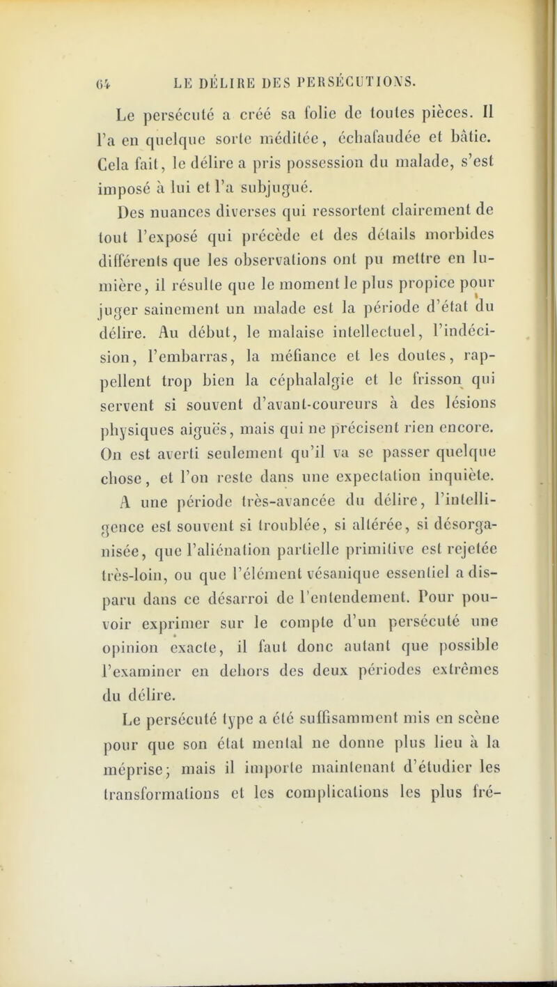 Le persécuté a créé sa folie de toutes pièces. Il l'a en quelque sorte méditée, écliafaudée et bâtie. Cela fait, le délire a pris possession du malade, s'est imposé à lui et l'a subjugué. Des nuances diverses qui ressortent clairement de tout l'exposé qui précède et des détails morbides différents que les observations ont pu mettre en lu- mière, il résulte que le moment le plus propice pour juger sainement un malade est la période d'état du délire. Au début, le malaise intellectuel, l'indéci- sion, l'embarras, la méfiance et les doutes, rap- pellent trop bien la céphalalgie et le frisson qui servent si souvent d'avant-conreurs à des lésions physiques aiguës, mais qui ne précisent rien encore. On est averti seulement qu'il va se passer quelque chose, et l'on reste dans une expectalion inquiète. A une période très-avancée du délire, l'intelli- geuce est souvent si troublée, si altérée, si désorga- nisée, que l'aliénation partielle primitive est rejetée très-loin, ou que l'élément vésanique essentiel a dis- paru dans ce désarroi de l'entendement. Pour pou- voir exprimer sur le compte d'un persécuté une opinion exacte, il faut donc autant que possible l'examiner en dehors des deux périodes extrêmes du délire. Le persécuté type a été suffisamment mis en scène pour que son état mental ne donne plus lieu à la méprise- mais il importe maintenant d'étudier les transformations et les complications les plus fré-