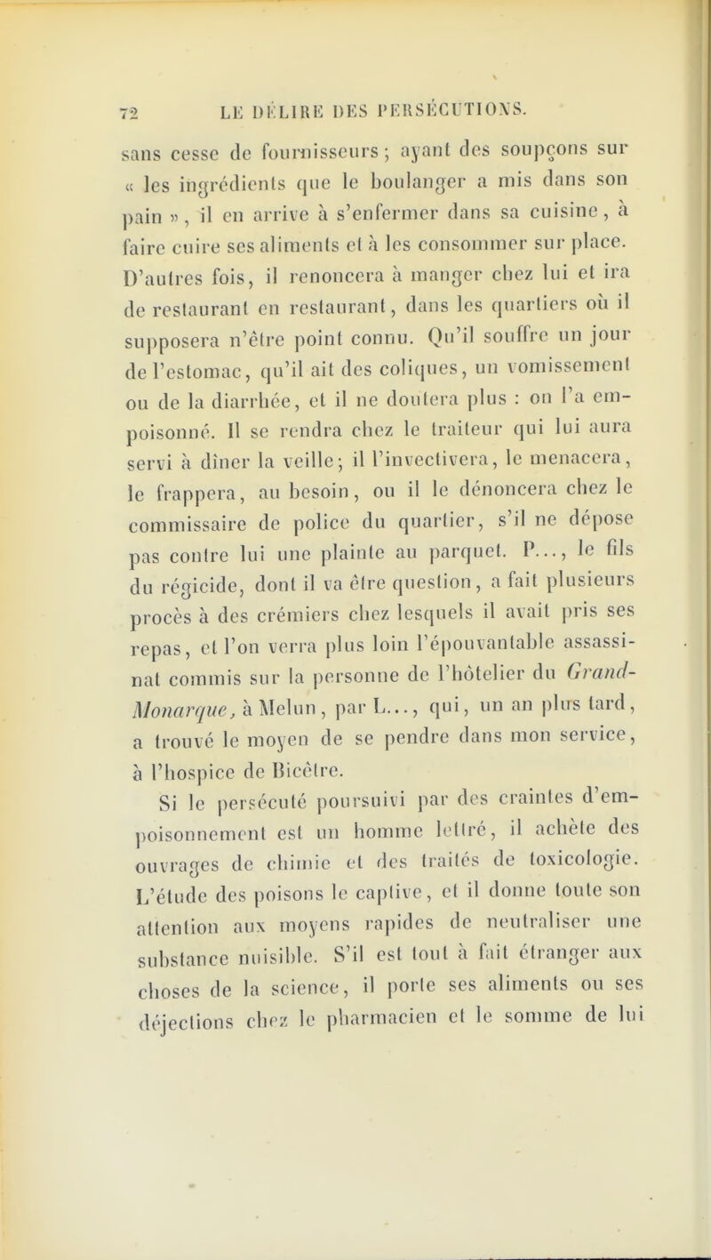 sans cesse de founiisseurs ; ayant des soupçons sur « les ingrédients que le boulanger a mis dans son pain il en arrive à s'enfermer dans sa cuisine, à faire cuire ses aliments et à les consommer sur place. D'autres fois, il renoncera à manger chez lui et ira de restaurant en restaurant, dans les quartiers ou il supposera n'être point connu. Qu'il souffre un jour de l'estomac, qu'il ait des coliques, un vomissement ou de la diarrhée, et il ne doulera plus : on l'a em- poisonné. Il se rendra chez le traiteur qui lui aura servi à dîner la veille; il l'inveclivera, le menacera, le frappera, au besoin, ou il le dénoncera chez le commissaire de police du quartier, s'il ne dépose pas contre lui une plainte au parquet. P..., le fils du régicide, dont il va être question, a fait plusieurs procès à des crémiers chez lesquels il avait pris ses repas, et l'on verra plus loin l'épouvantable assassi- nat commis sur la personne de l'hôtelier du Grand- Monarque, à Melun, par L..., qui, un an plus tard, a trouvé le moyen de se pendre dans mon service, à l'hospice de Bicèlre. Si le persécuté poursuivi par des craintes d'em- poisonnement est un homme letiré, il achète des ouvrages de chimie et des traités de toxicologie. L'étude des poisons le caplive, et il donne toute son attention aux moyens rapides de neutraliser une substance nuisible. S'il est tout à fait étranger aux choses de la science, il porle ses aliments ou ses ■ déjections chez le pharmacien et le somme de lui